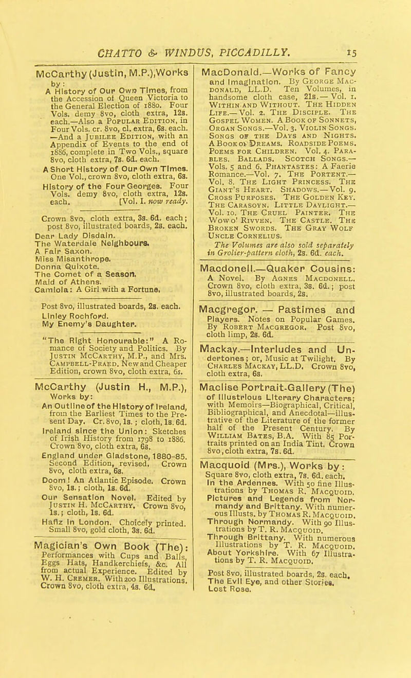 McCarthy (Justin, M.P.),Work3 by: A History of Oup Own Times, from the Accession of Queen Victoria to the General Election of 1880. Four Vols, demy 8vo, cloth extra, 12s. each.—Also a Popular Edition, in Four Vols. cr. 8vo, cl. extra, 6s. each. —And a Jubilee Edition, with an Appendix of Events to the end of 1886, complete in Two Vols., square 8vo, cloth extra, 7s. 6d. each. A Short History of Our Own Times. One Vol., crown 8vo, cloth extra, 63. History of the Four Georges. Four Vols, demy 8vo, cloth extra, 12s. each. [Vol. I. now ready. Crown 8vo. cloth extra, 3s. 6d. each; post 8vo, illustrated boards, 2s. each. Dear Lady Disdain. The Waterdale Neighbours. A Fair Saxon. Miss Misanthrope. Donna Quixote. 1 ns V>UI(lcL Ul cX. OccloUlli Maid of Athens. Camlola: A Girl with a Fortune. MacDonald.—Works of Fancy and Imagination. By George Mac- DONALD, LL.D. Ten Volumes, in handsome cloth case, 21s.— Vol. i. Within AND Without. The Hidden Life.— Vol. 2. The Disciple. The Gospel Women. A Book of Sonnets, Organ Songs.—Vol. 3. Violin Songs. Songs of the Days and Nights. A Book oi Dreams. Roadside Poems. Poems for Children. Vol. 4. Para- bles. Ballads. Scotch Songs.— Vols. 5 and 6. Phantastes : A Faerie Romance.—Vol, 7. The Portent.— Vol. 8. The Light Princess. The Giant's Heart. Shadows.—Vol. 9. Cross Purposes. The Golden Key. The Carasoyn. Little Daylight.— Vol. 10. The Cruel Painter. The Wovvo' RivvEN. The Castle. The Broken Swords. The Gray Wolf Uncle Cornelius. The Volumes are also sold separately in GroUer-pattern eloth, 2s. 6d. each. Macdoneli.—Quaker Cousins: A Novel. By Agnes Macdonell. Crown 8vo, cloth extra, 3s. 6d.; post 8vo, illustrated boards, 2s. Post 8vo, illustrated boards, 2s. each. LInley Rochford. My Enemy's Daughter. Macgregor. — Pastimes and Players. Notes on Popular Games. By Robert Macgregor. Post 8vo, cloth limp, 2s. 6d. The Right Honourable: A Ro- mance of Society and Politics. By Justin McCarthy, M.P., and Mrs. Campbell-Praed. New and Cheaper Edition, crown 8vo, cloth extra, 6s. Mackay.—Interludes and Un- dertones ; or. Music at Twilight. By Charles Mackay, LL.D, Crown 8vo, cloth extra, 6s. McCarthy (Justin H., M.P.), Works by: An Outline of the History of Ireland, from the Earliest Times to the Pre- sent Day. Cr. 8vo, Is. ; cloth. Is. 6d. Ireland since the Union: Sketches of Irish History from 1798 to 1886. Crown 8vo, cloth extra, 6s. England under Gladstone, 1880-85. Second Edition, revised. Crown 8vo, cloth extra, 6s. Doom ! An Atlantic Episode, Crown 8vo, la.; cloth. Is. 6a. Our Sensation Novel. Edited by Justin H. McCarthy. Crown 8vo, Is.; cloth, Is. 6d. Haflz In London. Choicely printed. Small 8vo, gold cloth, 3s. 6d. Maclise Portrait-Gallery (The) of Illustrious Literary Characters; with Memoirs—Biographical, Critical, Bibliographical, and Anecdotal—illus- trative of the Literature of the former half of the Present Century. By William Bates, B.A. With 8s Por- traits printed on an India Tint. Crown 8vo,cloth extra, 73.6d. Macquoid (Mrs.), Works by: Square 8vo, cloth extra, 7s. 6d. each. In the Ardennes. With 50 fine Illus- trations by Thomas R. Macquoid. Pictures and Legends from Nor- mandy and Brittany. With numer- ous Illusts. by Thomas R. Macquoid. Through IMormandy. With 90 Illus- trations byT. R. Macquoid. Through Brittany. With numerous Illustrations by T. R. Macquoid. About Yorkshire. With 67 Illustra- tions by T. R. Macquoid. Post 8vo, illustrated boards, 2s. each. The Evil Eye, and other Stories, Lost Rose. Magician's Own Book (The): Performances with Cups and Balls, Eggs Hats, Handkerchiefs, &c. All from actual Experience. Edited by W. H. Cremer. With 200 Illustrations Crown 8vo, cloth extra, 4s. Cd.