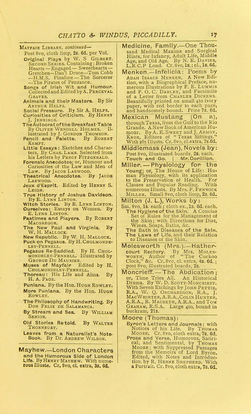 Mayfair Library, continued- Post 8vo, cloth limp, 23. 6d. per Vol. Original Plays by W. S Gilbert. Second Series. Containing: Broken Hearts —Engaged— Sweethearts — Gretchen—Dan'l Druce—Tom Cobb —H.M.S. Pinafore —The Sorcerer —The Pirates of Penzance. Songs of Irish Wit and Humour. Collected and Edited by A. Perceval Graves. Animals and their Masters. By Sir Arthur Helps. Social Pressure. By Sir A. Helps. Curiosities of Criticism. By Henry ]. Jennings. The Autocrat of the Breakfast-Table By Oliver Wendell Holmes. Il- lustrated by J. Gordon Thomson. Pencil and Palette. By Robert Kempt. Little Essays : Sketches and Charac- ters. By Chas. Lamb. Selected from his Letters by Percy Fitzgerald. Forensic Anecdotes: or, Humour and Curiosities of the Law and Men of Law. By Jacob Larwood. Theatrical Anecdotes. By Jacob Larwood. Jeux d'Esprlt. Edited by Henry S. Leigh. True History of Joshua Davidson. By E. Lynn Linton. Witch Stories. By E. Lynn Linton. Ourselves: Essays on Women. By E. Lynn Linton. Pastimes and Players. By Robert Macgregor. The New Paul and Virginia. By W. H. Mallock. New Republic. By W. H. Mallock. Puck on Pegasus. By H.Cholmondb- ley-Pennell. Pegasus Re-Saddled. By H. Chol- mondeley-Pennell. Illustrated by George Du Maurier. Muses of Mayfair Edited by H. Cholmondeley-Pennell. Thoreau: His Life and Aims. By H. A. Page. Punlana. By the Hon. Hugh Rowley, More Punlana. By the Hon. Hugh Rowley. The Philosophy of Handwriting. By Don Felix de Salamanca. By Stream and Sea. By William Senior. Old Stories Re-told. By Walter Thornbury. Leaves from a Naturalist's Note- Book. By Dr. Andrew Wilson. Mayhew.—London Characters and the Humorous Side of London Life. By Henry Mayhbw. With nume- rous lUusta. Cr. 8vo, cl. extra, 3s. 6d, Medicine, Family.—One Thou- sand Medical Maxims and Surgical Hints, for Infancy, Adult Life, Middle Age, and Old Age. By N. E. Davies, L.R.C.P Lond. Cr. 8vo, 13.;cl.,l3.6d. IVIenl<en.—Infelicia: Poems by Adah Isaacs Menken. A New Edi- tion, with a Biographical Preface, nu- merous Illustrations by F. E. Lummis and F. O. C. Darley, and Facsimile of a Letter from Charles Dickens. Beautifully printed on small 4to ivory paper, with red border to each page, and handsomely bound. Price 7s. 6d. Mexican Mustang (On a), through Texas, from the Gulf to the Rio Grande. A New Book of American Hu- mour. By A. E. Sweet and J. Armoy. Rnox, Editors of Texas Sittings. With 265 Illusts. Cr. 8vo, cl.extra, 73.6d. Middlemass (Jean), Novels by: Post 8vo, illustrated boards, 2s. each. Touch and Go. j Mr.Dorlillon. Mflier. — Physiology for the Young: or. The House of Life: Hu- man Physiology, with its application to the Preservation of Health. For Classes and Popular Reading. With numerous Illusts. By Mrs. F. Fenwick Miller. Small 8vo, cloth limp, 2s. 6d. Milton (J. L.), Works by: Sm. 8vo, Is. each ; cloth ex., Is. 6d. each. The Hygiene of the Skin. A Concise Set of Rules for the Management ot th.e Skin; with Directions for Diet, Wines, Soaps, Baths, &c. The Bath In Diseases of the Skin. The Laws of Life, and their Relation to Diseases of the Skin. Molesv/orth (Mrs.).—Hather- court Rectory. By Mrs. Moles- worth, Author of The Cuckoo Clock, &c. Cr. 8vo, cl. extra, 4s. 6d. ; post 8vo, illustrated boards, 23. Moncrieff. — The AbdicatiorT; or, Time Tries All. An Historical Drama. By W. D. Scott-Moncrieff. With Seven Etchings by John Pettie, R.A., W. Q. Orchardson, R.A., J. MacWhirter, A.R.A.,Colin Hunter, A.R.A., R. Macbeth, A.R.A., and Tom Graham, R.S.A. Large 4to, bound in buckram, 21s. Moore (Thomas): Byron's Letters and Journals; with Notices of his Life. By Thomas MooRE. Cr. 8vo, cloth extra, 73. 6d. Prose and Verse, Humorous, Satiri- cal, and Sentimental, by Thomas Moore ; with Suppressed Passages from the Memoirs of Lord Byron, Edited, with Notes and Introduc- tion, by R. Herne Shepherd. With a Portrait, Cr. 8vo, cloth extra, 7s, 6d.