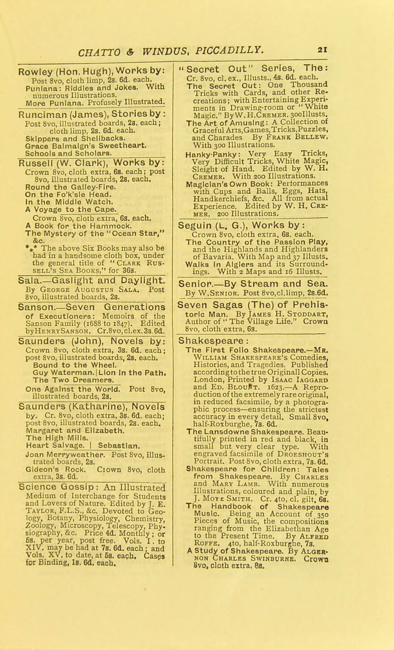 Rowley (Hon. Hugh), Works by: Post 8vo, cloth limp, 28. 6d. each. Punlana: Riddles and Jokes. With numerous Illustrations. More Punlana. Profusely Illustrated. Runciman (James), Stories by: Post 8vo, illustrated boards, 2a. each; cloth limp, 23. 6d. each. Skippers and Shellbacks. Grace Balmalgn's Sweetheart. Schools and Scholars. Russell (W. Clark), Works by: Crown 8vo, cloth extra, 6s. each; post 8vo, illustrated boards, 23. each. Round the Galley-Fire. On the Fo'k'sle Head. In the Middle Watch. A Voyage to the Cape. A Book for the Hammock. The Mystery of the Ocean Star, &c. *»* The above Six Books may also be had in a handsome cloth box, under the general title of  Clark Rus- sell's Sea Books, for 36s. Secret Out Series, The: Cr. 8vo, cl. ex., Illusts., 43. 6d. each. The Secret Out: One Thousand Tricks with Cards, and other Re- creations; with Entertaining Experi- ments in Drawing-room or  White Magic. By W. H.Cremer. aoolllusts. The Art of Amusing: A Collection of Graceful Arts,Games,Tricks,Puzzles, and Charades By Frank Bellew, With 300 Illustrations. Hanky-Panky: Very Easy Tricks, Very Difficult Tricks, White Magic, Sleight of Hand. Edited by W. H, Cremer. With 200 Illustrations. Magician's Own Book: Performances with Cups and Balls, Eggs, Hats, Handkerchiefs, &c. All from actual Experience. Edited by W. H. Cre- mer. 200 Illustrations. Seguin (L. G.), Works by: Crown 8vo, cloth extra, 6s. each. 1 ne oounxry or xne rassion t-my, and the Highlands and Highlanders of Bavaria. With Map and 37 Illusts. Walks in Algiers and its Surround- ings. With 2 Maps and 16 Illusts. Sala.—Gaslight and Daylight. By George Augustus Sala. Post Bvo, illustrated boards, 2s. Senior.—By Stream and Sea. By W.Senior. Post 8vo,cl.limp, 2s.6d. Sanson.—Seven Generations of Executioners: Memoirs of the Sanson Family (1688 to 1847). Edited byHENRvSANSON. Cr.8vo,cl.ex. 3s.6d. Seven Sagas (The) of Prehis- toric Man. By James H. Stoddart, Author of  The Village Life. Crown 8vo, cloth extra, 6s. Saunders (John), Novels by: Crown 8vo, cloth extra, 3s. 6d. each; post 8vo, illustrated boards, 23. each. Bound to the Wheel. Guy Waterman.!Lion In the Pathi The Two Dreamers. One Against the World. Post 8vo, illustrated boards, 23. Shakespeare: The First Folio Shakespeare.—Mr. William Shakespeare's Comedies, Histories, and Tragedies. Published according to the true Originall Copies. London, Printed by Isaac Iaggard and Ed. BlouRt. 1623.—A Repro- duction of the extremely rare original, in reduced facsimile, by a photogra- phic process—ensuring the strictest accuracy in every detail. Small 8vo, half-Roxburghe, VS. 6d. The Lansdowne Shakespeare. Beau- tifully printed in red and black, in small but very clear type. With engraved facsimile of Droeshout's Portrait. Post 8vo, cloth extra. Vs. 6d. Shakespeare for Children: Tales from Shakespeare. By Charles and Mary Lamb. With numerous Illustrations, coloured and plain, by J. MoY E Smith. Cr. 4to, cl. gilt, 6s. The Handbook of Shakespeare Music. Being an Account of 350 Pieces of Music, the compositions ranging from the Elizabetnan Age to the Present Time. By Alfred RoFFE. 4to, half-Roxburghe, 78. A Study of Shakespeare. By Alger- non Charles Swinburne. Crown 8vo. cloth extra, 8a. Saunders (Katharine), Novels by. Cr. 8vo, cloth extra, 3s. 6d. each; post 8vo, illustrated boards, 23. each. Margaret and Elizabeth. The High Mills. Heart Salvage. | Sebastian. Joan Merryweather. Post Bvo, illus- trated boards, 2s. Gideon's Rock. Ciown 8vo, cloth extra, 3s. 6d. Science Gossip: An Illustrated Medium of Interchange for Students and Lovers of Nature. Edited by J. E. Taylor, F.L.S., &c. Devoted to Geo- logy, Botany, Physiology, Chemistry, Zoology, Microscopy, Telescopy, Phy. ^ioffraohv. &c. Prirp 4d Mnntlilv . nt* 6s. per year, post free. Vols. I. to XIV. may be had at 7s. 6d. each; and Vols. XV. to date, at 6s. each. Gasps for Binding, It. 6d. each.