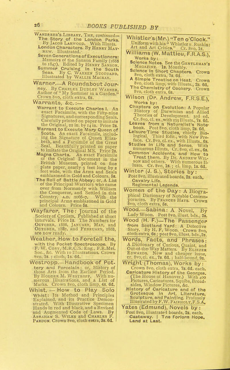 Wanderer's Library, The, continued— The Story of the London Parks. By Jacob Larwood. With Ulusts. London Characters. By Henry May- hew. Illustrated.- Seven Generations of Executioners: Memoirs of the Sanson Family (1688 to 1847). Edited by Henry Sanson. Sunnmer Cruising In the South Seas. By C. Warren Stoddard. Illustrated by Wallis Mackay. Warner—A Roundabout Joup- ney. By Charles Dudley Warner, Author of  My Summer in a Garden. Crown 8vo, cloth extra, 63. Warrants, &c.:— Warrant to Execute Charles I. An exact Facsimile, with the Fifty-nine Signatures, and corresponding Seals, Carefully printed on paper to imitate the Original, 22 in. by 14 in. Price 23. Warrant to Execute iVIarj; Queen of Scots. An exact Facsimile, includ. ing the Signature of Queen Eliza- beth, and a Facsimile of the Great Seal. Beautifully printed on paper to imitate the Original MS. Price 23. Magna Charta. An exact Facsimile of the Original Document in the British Museum, printed on fine plate paper, nearly 3 feet long by 2 feet wide, with the Arms and Seals emblazoned in Gold and Colours. 5s. The Roll of Battle Abbey; or, A List of the Principal Warriors who came over from Normandy with William the Conqueror, and Settled in this Country, a.d. 1066-7. With the principal Arms emblazoned in Gold and Colours. Price 5s. Wayfarer7The : Journal of the Society of Cyclists. Published at short intervals. Price Is. The Numbers for October, 1886, January, May, and October, 1887, and February, 1888, are now ready. Weathel^'How toForetell the^ with the Pocket Spectroscope. By F. W. Cory, M.R.C.S. Eng., F.R.Met. Sec, &c. With 10 Illustrations. Crown ^vo, Is. ; cloth, Is. 6d. Westropp.—Handbook of Pot- tery and Porcelain; or. History of those Arts from the Earliest Period. By Hodder M. Westropp. With nu- merous Illustrations, and a List of Marks. Crown 8vo, cloth limp, 4s. 6d. WhTst. — How to Play Solo Whist: Its Method and Principles Explained, and its Practice Demon- strated. With Illustrative Specimen Hands in red and black, and a Revised and Augmented Code of Laws. By Abraham S. Wilks and Charles F. Pardon. Crown 8vo, cloth e^ctra, 3s. 6cl. WhistIer's(Mr.) Ten o'clock. Uniform with his  Whistler v. Ruskin: _Art and Art Critics. Cr. 8vo, Is. Williams (W. Mattieu, F.R.A.S.).' Works by: ' Science Notes. See the Gentleman's Magazine. Is. Monthly. Science In Short Chapters. Crown 8vo, cloth extra, 7s. 6d. A Simple Treatise on Heat. Crown 8vo, cloth limp, with Illusts., 23. 6d The Chemistry of Cookery. Crown 8vo, cloth extra, 63. Wilson (Dr. Andrew, FTrTS^ Works by: Chapters on Evolution: A Popular History of Darwinian and Allied Theories of Development. 3rd ed, Cr. 8vo, cl. ex.,with 259 Illusts., 7s. 6cl. Leaves from a Naturalist's Note- book. Post 8vo, cloth limp, 23. 6d. Leisure-Time Studies, chiefly Bio. logical. Third Edit., with New Pre- face. Cr. 8vo, cl. ex., with Illusts., 63. Studies In Life and Sense. With numerous Illusts. Cr. 8vo, cl. ex., 63. Common Accidents, and How to Treat them. By Dr. Andrew Wil- son and others. With numerous II- lusts. Cr. 8vo, Is. ; cl. limp, Is. 6d. Winter (J. S.), Stories by~: Post 8vo, illustrated boards, 2s. each. Cavalry Life. Regimental Legends. Women of the Day: A Biogra- phical Dictionary of Notable Contem- poraries. By Frances Hays. Crown 8vo, cloth extra, 63. Wood.—Sablna: A Novel. By Lady Wood. Post 8vo, illust. bds., 28. Wood (H. F.)_The Passenger from Scotland Yard: A Detective Story. By H. F. Wood. Crown 8vo, cloth extra, 63.; post 8vo, illust. bds.,28. Words, Facts, and Phrases: A Dictionary of Curious, Quaint, and Out-of-the-Way Matters. By Eliezer Edwards. New and cheaper issue, cr. 8vo,ci. ex., 78. 6d.; half-bound, 93. Wright-(Thomas), Works by: Crown 8vo, cloth extra, 7s. 6d. each. Caricature History of the Georges. (The House of Hanover.) With 400 Pictures, Caricatures, Squibs, Broad- sides, Window Pictures, &c. History of Caricature and of tha Grotesque In Art, Literature, Sculpture, and Painting. Profusely Illustrated by F.W. Fairholt,F.S.A. Yates (Edmund), Novels by : Post 8vo, illustrated boards, 2s. each. Castaway. | Tno Forlorn Hop«. Land at Last.