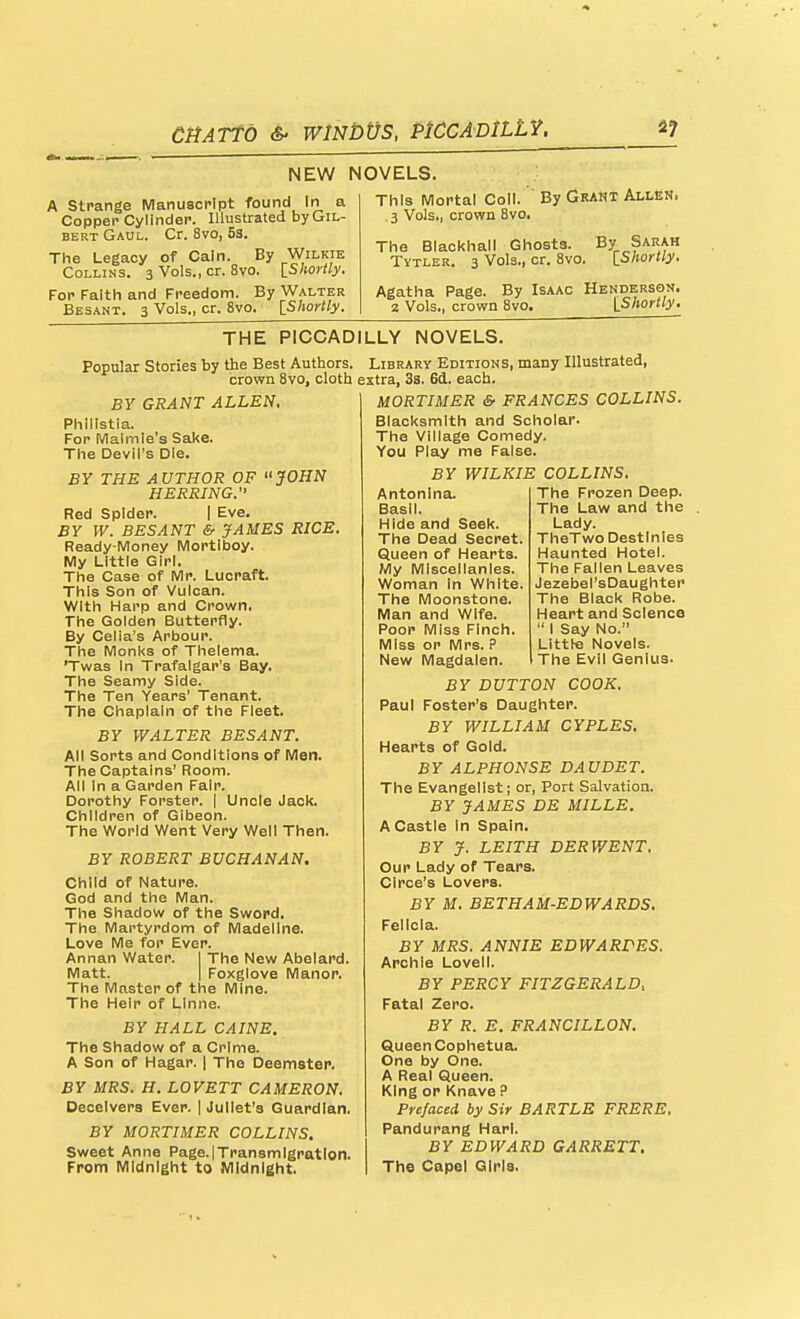 NEW NOVELS. A Strange Manuscript found In a Copper Cylinder. Illustrated by Gil- bert Gaul. Cr. 8vo, 53. The Legacy of Cain. By Wilkie Collins. 3 Vols., cr. 8vo. ^Shortly. For Faith and Freedom. By Walter Besant. 3 Vols., cr. 8vo. IShortly. This IVIortal Coll. By Grant Allen. .3 Vols., crown 8vo. The Blackhall Ghosts. By Sarah Tytler. 3 Vols., cr. 8vo. [_Shortly. Agatha Page. By Isaac Henderson. 2 Vols., crown 8vo. [Shortly, THE PICCADILLY NOVELS. Popular Stories by the Best Authors. Library Editions, many Illustrated, crown 8vo, cloth extra, 33. 6li. each- BY GRANT ALLEN. Phillstia. For Maimle's Sake. The Devil's Die. BY THE AUTHOR OF JOHN HERRING. Red Spider. I Eve. BY W. BESANT & JAMES RICE. Ready-Money Mortlboy. My Little Girl. The Case of Mr. Lucraft. This Son of Vulcan. With Harp and Crown, The Golden Butterfly. By Celia's Arbour. The Monks of Thelema. 'Twas In Trafalgar's Bay. The Seamy Side. The Ten Years' Tenant. The Chaplain of the Fleet. BY WALTER BESANT. All Sorts and Conditions of Men. The Captains' Room. All In a Garden Fair. Dorothy Forster. | Uncle Jack. Children of Gibeon. The World Went Very Well Then. BY ROBERT BUCHANAN. Child of Nature. God and the Man. The Shadow of the Swopd, The Martyrdom of Madeline. Love Me for Ever. Annan Water. | The New Abelard. Matt. I Foxglove Manor. The Master of the Mine. The Heir of LInne. BY HALL CAINE. The Shadow of a Crime. A Son of Hagar. | The Deemster. BY MRS. H. LOVETT CAMERON. Deceivers Ever. | Juliet's Guardian. BY MORTIMER COLLINS. Sweet Anne Page.|Transmlgratlon. From Midnight to Midnight. MORTIMER & FRANCES COLLINS. Blacksmith and Scholar. The Village Comedy, You Play me False. BY WILKIE COLLINS. The Frozen Deep. The Law and the Lady. TheTwo Destinies Haunted Hotel. The Fallen Leaves Jezebel'sDaughten The Black Robe. Heart and Science  I Say No. Little Novels. The Evil Genius. Antonina. Basil. Hide and Seek. The Dead Secret Queen of Hearts. My Miscellanies. Woman in White The Moonstone. Man and Wife. Poor Miss Finch. Miss or Mrs. P New Magdalen. BY BUTTON COOK. Paul Foster's Daughter. BY WILLIAM CYPLES. Hearts of Gold. BY ALPHONSE DAUDET. The Evangelist; or. Port Salvation. BY JAMES DE MILLE. A Castle In Spain. BY J. LEITH DERWENT. Our Lady of Tears. Circe's Lovers. BY M. BETHAM-EDWARDS. Felicia. BY MRS. ANNIE EDWARPES. Archie Lovell. BY PERCY FITZGERALD, Fatal Zero. BY R. E. FRANCILLON. Queen Cophetua. One by One. A Real Queen. King or Knave ? Prefaced by Sir BARTLE FRERE, Pandurang Harl. BY EDWARD GARRETT. The Cape! Girls.