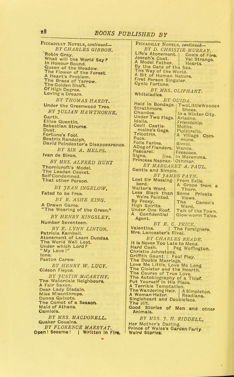 t6 Piccadilly Novels, continued— BY CHARLES GIBBON. Robin Gray. What will the World SayP In Honour Bound. Queen of the Meadow. The Flower of the Forest. A Heart's Problem. The Braes of Yarrow. The Golden Shaft. Of High Degree. Loving a Dream. BY THOMAS HARDY. Under the Greenwood Tree. BY JULIAN HAWTHORNE. Garth. Elllce Quentln. Sebastian Strome. Dust. Fortune's Fool. Beatrix Randolph. David Polndexter's Disappearance, BY SIR A. HELPS. Ivan de BIron. BY MRS. ALFRED HUNT Thorn Icroft's Model. The Leaden Casket. Self-Condemned. That other Person. BY JEAN INGELOW. Fated to be Free. BY R. ASHE KING. A Drawn Game. The Wearing of the Green. BY HENRY KINGSLEY. Number Seventeen. BY E. LYNN LINTON, Patricia Kemball. Atonement of Learn Dundas. The World Well Lost. Under which Lord? My Love 1 lone. Paston Carew. BY HENRY IV. LUCY. Gideon Fleyce. BY JUSTIN McCarthy. The Waterdale Neighbours. A Fair Saxon. Dear Lady Disdain. Miss Misanthrope. Donna Quixote. The Comet of a Season. Maid of Athens. Camloia. BY MRS. MACDONELL, Quaker Cousins. BY FLORENCE MARRY AT. Open I Sesame I | Written In Fire, Piccadilly Novels, centinued— BY D. CHRISTIE MURRAY Coals of Fire. Val Strange. Hearts. Life's Atonement Joseph's Coat. A Model Father. nci By the Gate of the Sea. The Way of the World. A Bit of Human Nature. First Person Singular. Cynic Fortune. u,u.. .^I OLIPHANT. Whiteladles. BY OUIDA. Held In Bondage, i TwoLlttieWooden Strath more. Chandos. Under Two Flags Idalia. Cecil Castle- malne's Gage. Tricotrin. Puck. Folle Farlne. ADog of Flanders. Pascarel. SIgna. [ine. Princess Naprax- BY MARGARET A Gentle and Simple. BY JAMES PAYN Shoes. In a Winter City. Ariadne. Friendship. Moths. Pipistrello. A Village Com- mune. Bimbi. Wanda. Frescoes. In Maremma. Othmar. PAUL. Lost Sir Massing berd. Walter's Word. Less Black than We're Painted. By Proxy. High Spirits. Under One Roof. A Confidential Agent. BY E Valentlna. From Exile. A Grape from a Thorn. Some Private Views. The Canon's Ward. Talk of the Town. Glow-worm Tales. C. PRICE. The Foreigners, Mrs. Lancaster's Rival BY CHARLES READS. It Is Never Too Late to Mend. Hard Cash. | Peg Woffington. Christie Johnstone. Griffith Gaunt. | Foul Play. The Double Marriage. Love Me Little, Love Me Long. The Cloister and the Hearth. The Course of True Love. The Autobiography of a Thief. Put Yourself In His Place. A Terrible Temptation. The Wandering Heir. I A Simpleton. A Woman Hater. | Readiana. SIngleheart and Doubleface The Jilt. Good Stories of Men and other Animals. BY MRS. J. H. RID DELL. Her Mother's Darling. Prince of Wales's Garden Party Weird Stories.