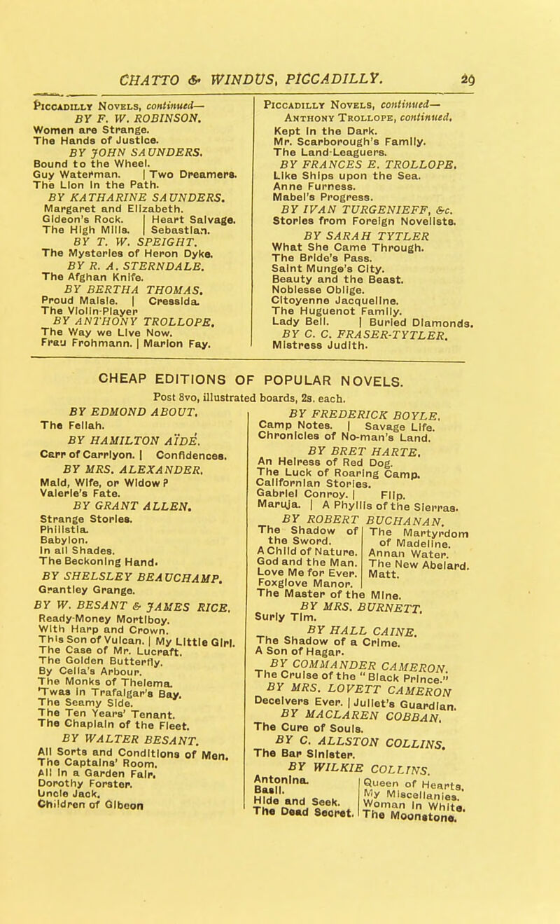 f'lcCADiLLY Novels, continued— BY F. W. ROBINSON. Women are Strange. The Hands of Justice. BY JOHN SAUNDERS. Bound to the Wheel. Guy Watei»man. | Two Dfeamers. The Lion In the Path. By KATHARINE SAUNDERS. Margaret and Elizabeth. Gideon's Rock. I Heart Salvage. The High Mills. | Sebastla.n. BY T. W. SPEIGHT. The Mysteries of Heron Dyke. BY R. A. STERNDALE. The Afghan Knife. BY BERTHA THOMAS. Proud Malsla. | Cresslda. The VIolln-Player BY ANTHONY TROLLOPE. The Way we Live Now. Frau Frohmann. | Marlon Fay. I Piccadilly Novels, continued— Anthony Trollope, continued. Kept In the Dark. Mr. Scarborough's Family. The Land-Leaguers. BY FRANCES E. TROLLOPS. Like Ships upon the Sea. Anne Furness. Mabel's Progress. BY IVAN TURGENIEFF, &c. Stories from Foreign Novellsta. BY SARAH TYTLER What She Came Through. The Bride's Pass. Saint Mungo's City. Beauty and the Beast. Noblesse Oblige. CItoyenne Jacqueline. The Huguenot Family. Lady Bell. | Burled Diamonds, BY C. C. FRASER-TYTLER. Mistress Judith. CHEAP EDITIONS OF Post 8vo, illustrated BY EDMOND ABOUT, The Fellah. BY HAMILTON AIDE. Carp of Carrlyon. I Confidences. BY MRS. ALEXANDER, Maid, Wife, or Widow P Valerie's Fata BY GRANT ALLEN. Strange Stories. Phillstla. Babylon. In all Shades. The Beckoning Hand< BY SHELSLEY BEAUCHAMP. Grantley Grange. BY W. BESANT & JAMES RICE. Ready-Money Mortlboy. With Harp and Crown. ThisSonof Vulcan. I My Little Girl The Case of Mr. Lucraft. The Golden Butterfly. By Cella's Arbour. The Monks of Thelema. Twas In Trafalgar's Bay. The Seamy Side. The Ten Years' Tenant. The Chaplain of the Fleet. BY WALTER BESANT. All Sorts and Conditions of Men The Captains' Room. Ail in a Garden Fair. Dorothy Forster. Lincle Jack. Children of Olbeon POPULAR NOVELS. boards, 2s. each. BY FREDERICK BOYLE. Camp Notes, j Savage Life. Chronicles of No-man's Land. BY BRET HARTE, An Heiress of Red Dog. The Luck of Roaring Camp. Cailfornlan Stories. Gabriel Conroy. | Flip Maruja. | A Phyllis of the Sierras. BY ROBERT BUCHANAN. The Martyrdom of Madeline. Annan Water. The New Abelard. Matt. The Shadow of the Sword. AChild of Nature. God and the Man. Love Me for Ever. Foxglove Manor. The Master of the Mine. BY MRS. BURNETT. Surly Tim. BY HALL CAINE. The Shadow of a Crime. A Son of Hagar. BY COMMANDER CAMERON The Cruise of the  Black Prince '' BY MRS. LOVETT CAMERON Deceivers Ever. | Juliet's Guardian. BY MACLAREN COBBAN. The Cure of Souls. BY C. ALLSTON COLLINS. The Bap Sinister. BY WILKIE COLLINS. Antonlna. Basil. Hide and Seek. The De«d Secret, Queen of Hearts iVIy Miscellanies. Woman In White. The Moonstone.