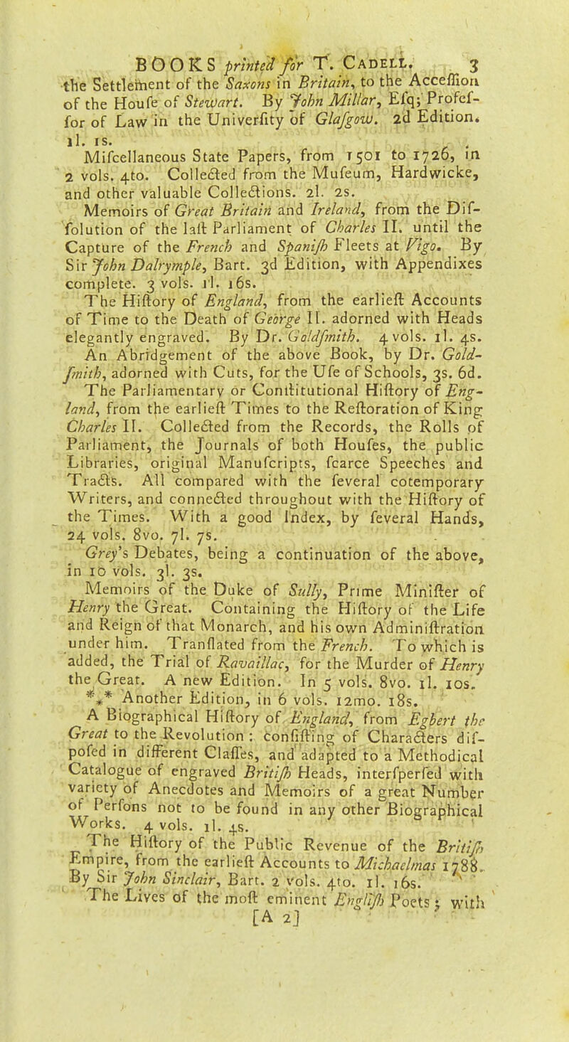 •the Settleftient of the Saxons in Britain, to the Acceffioa of the Houfe of StetOart. By John Millar^ Elq;' Profcf- for of Law in the Univerfity of Glafgovj. 2d Edition* Mifcellaneous State Papers, from T501 to fylp, i.n ■ 2 vols. 4to. Colleaed from the Mufeum, Hardwicke, and other valuable Colledions. 2I. 2S. , Memoirs of Grf<7f Britain, and Ireland, from the Dif- 'iolution of the lail Parliament of Charles II. until the Capture of the French and Spanijh Fleets at Hgo. By Sir John Dalrymple, Biirt. 3d Edition, with Appendixes complete. 3 vols. ji. 16s. The Hiftory of England, from the earlieft Accounts of Time to the Death of George II. adorned with Heads elegantly engraved. By Dr. Go/dfmith. 4 vols. il. 4s. An Abridgement of the above Book, by Dr. Gold- fmith, adorned vi'ith Cuts, for the Ufe of Schools, 3s. 6d. The Parliamentary or Conilitutional Hiftory of Eng- land, from t|ie earlieft Times to the Reftoration of King: Charles II. Colledted from the Records, the Rolls of Parliament, the Journals of both Houfes, the public Libraries, original Manufcripts, fcarce Speeches and Trafiis. All compared with the feveral cotemporary Writers, and conneded throughout with the Hiftory of the Times. With a good Index, by feveral Hands, 24 vols. 8vo. 7I. 7s. Grey's Debates, being a continuation of the above, in ID vols, 3I. 3s. Memoirs of the Duke of Sully, Prime A4Inifter of H^^O'the Great. Containing the Hiftory of the Life and Reign of that Monarch, and his own Adminiftration under him. Tranflated from the French. To wViich is added, the Trial of Ravaillac, for the Murder of Henry the Great. A new Edition. In 5 vols. 8vo. iL los. *** Another Edition, in 6 vols. i2mo. i8s. A Biographical Hiftory of England, (rom Egbert thr <?r^^/to the Revolution : confift'ing of Charaders dif- pofed in different Claffes, and'adapted to a Methodical Catalogue of engraved Britijh Heads, interfperfed with variety of Anecdotes and Memoirs of a great Number of Perfons fiot to be found in any other Biographical Works. 4 vols. il. 4.S. ^ ' The Hiftory of the Public Revenue of the Briti/h Empire, from the earlieft Accounts to Michaelmas 178S.. By Sir John Sinclair, Bart. 2 vols. 4(0. il. i6s. The Lives of the moft emnient Englijl) Poets t with [A 2j -