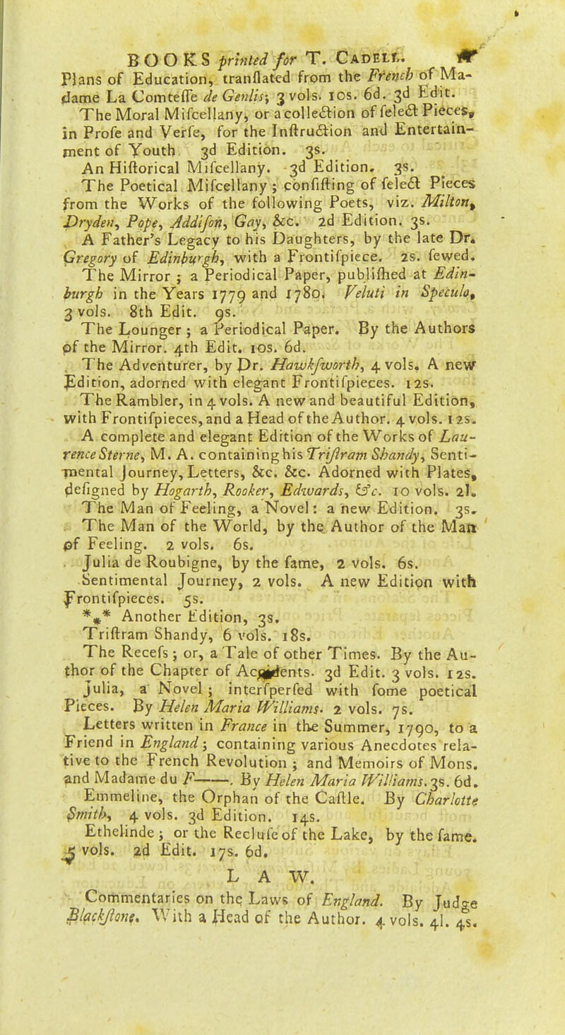 Plans of Education, tranflat^d from the French of Ma- dame La Comtefle deGenlis; 3 vols. los. 6d. 3d Edit. The Moral MifceUanyj or acoUeftion of feleft Pieces, in Profe and Verfe, for the Inftruftion and Entertain- ment of Youth 3d Edition. 3s. An Hiftorical Mifcellany. 3d Edition. 3s. . > The Poetical Mifcellany ; cbnfifting of feled Pfe'ce* from the Works of the following Poets, viz. Milton^ Dryden^ Pope^ Jddifon^ Gay, &c. 2d Edition. 3s. A Father's Legacy to his Daughters, by the late Dr* (jregory of Edinburgh, with a Frontifpiece. 2S. fevved. The Mirror ; a Periodical Paper, publiftied at Edin- burgh in the Years 1779 and ^789^ V?luH in Speiulo, 3 vols. 8th Edit. 9s.  ■ I • ■ The Lounger; a Periodical Paper. By the Authors pf the Mirror. 4th Edit. los. 6d. . The Adventurer, by Pr. Hawk/worth, 4 vols. A ne# Jldition, adorned with elegant Frontifpieces. 12s. The Rambler, in 4 vols. A new and beautiful Edition, with Frontifpieces,and a Head of the Author. 4 vols. 12s. A complete and elegant Edition of the Works of Lnu~ renceSterne, M. A. containing his Trijiram Shandy, Senti- TOcntal Journey, Letters, &c. &c. Adorned with Plates, defigned by Hogarth, Rooker, Edzvards, i£c. 10 vols. 2I. The Man of Feeling, a Novel: a new Edition. 3s, . The Man of the World, by th^ Author of the Matt ' pf Feeling. 2 vols. 6s. Julia de Roubigne, by the fame, 2 vols. 6s. Sentimental Journey, 2 vols. A new Edition with |i'rontifpieces. 5s. *»* Another Edition, 3s. Triftram Shandy, 6 vols. 18s. The Recefs; or, a Tale of other Times. By the Au- thor of the Chapter of Accents. 3d Edit. 3 vols. 12s. Julia, a Novel ; intcrfperfed with fome poetical Pieces. By Helen Maria Williams. 2 vols. 7s. Letters written in France in the Summer, 1790, to a Friend in England; containing various Anecdotes rela- tive to the French Revolution ; and Memoirs of Mons. ^nd Madame du F . By Helen Maria WiJUams.^^. 6d. Emmeline, the Orphan of the Caftle. By Charlotte ^mith, 4 vols. 3d Edition. 14s. Ethelinde ; or the Reclufcof the Lake, by the fame. vols. 2d Edit. 17s. 6d, L A W. Commentaries on the Laws of England. By Judge Blackjkne. With a iicad of the Author. 4 vols. 4I. 4s,