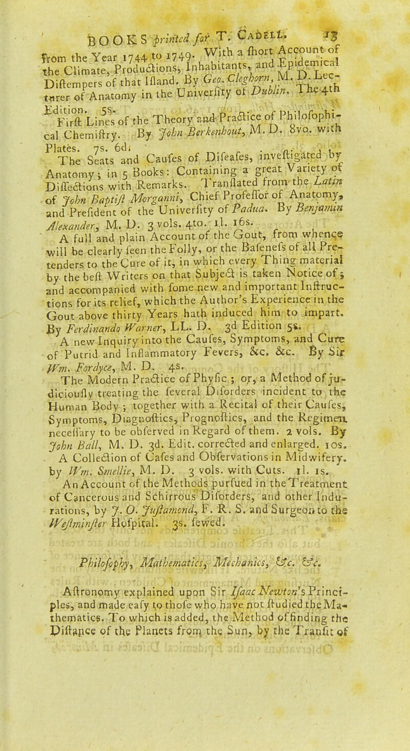 BOOKS printed fof\ T. CAhttU ij T.om the Year .744 to 1749- With a fhort Accou.tof the Climate, Produaions, Inhabitants and ^P'^e^^^^^l Diftempers of that Ifland By Geo. Leghorn U. D Lec- t«rer of Anatomy in ihe Unwerfity ot Dubhn, The.4th .^1^^ LiSof the Theory .u^ Praaice of PMofbphi- cal Chemiftry. By John Berkei^h.vf, M. D. 8vo. with Plates. 7S. 6d; ^ . , , The Seats and Caufes of Difeafes, inveftigated by Anatomy; in 5 Books: Containing a great Variety of Difl-eaions with Remarks. Tranflated from-theX^7//» • of John Baptiji Morganni, Chief Profeflor of Anatomy, and Prefident of the Univerfity Padua. By Benjamin Jlexander, M. D. 3V0IS. 4to. I.l. l6s. A full and plain Account of the Gout, from whence will be clearly feen the Folly, or the Bafenefs of all Pre- tenders to the Cure of it, in which every Thing material by thebeft Writers on that Subjed is taken Notice of 5 and accompanied with fome new and important Inftruc- tions for its relief, which the Author's Experience in the Gout above thirty Years hath induced him to impart. By Ferdinando Warner., LL. D. 3d Edition 54. A new Inquiry into the Caufes, Symptoms, and Ctire of Putrid and Inflammatory Fevers, &c, &c. By Sir ■fTm. Fordyu., M. D. 4s. The Modern Praaice of Phyfic ; or, a Method of ju;- dlcioufly treating the feveral Diforders incident to the Human Body ; together with a Recital of their Caufes, Symptoms, Diagnoftics, Prognoftics, and the Regimeix neceiiary to be obferved in Regard of them. 2 vols. By john BalU M. D. 3d. Edit, correded and enlarged. 10s. A Colleaion of Cafes and Obfervations in Midwifery, by Wnu Smellie, M. D. 3 vols, with Cuts. il. is. An Account of the Methods purfued in theTreatment of Cancerous and Schirrous'Diforders, and other Indu- rations, by J. p. Jujiamond, F. R. S. and Surgeon to the IVeJlminpr HyfpUal. ^3S..fewed. Philofophy., Mflthematlcsy Mechanics^ i^.c. fs'<r. Autonomy explained upon Sir Ifaac Newton %ri\ncx- ples, and made eafy to thofe who have not ftudied the:Ma* thematic*. To which is added, the Method offinding the Diftgpce of the f lancis froiji the Sun, by the Tranfu of