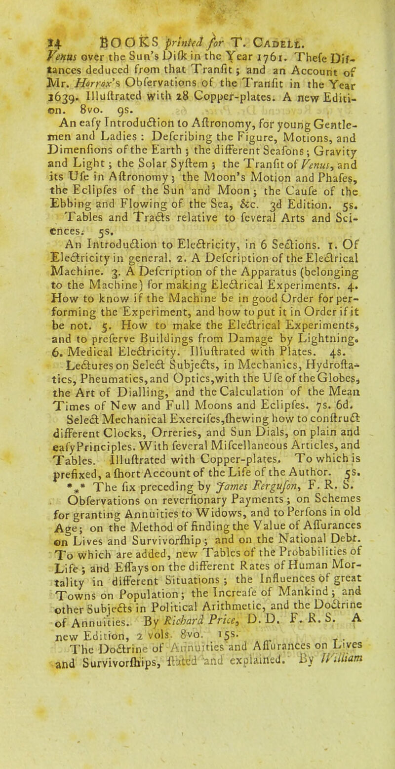 Venus over the Sun's Difk in the Year 1761. Thefe Dif- tances deduced from that Tranfit; and an Account of Mr. Harr6x'% Obfervattons of the Tranfit in the Year 3639. llluftrated >yith 28 Copper-plates. A new Editi- on. 8vo. 9s. An eafy Introduftioh to Aftronomy, for young Gentle- men and Ladies : Defcribing the Figure, Motions, and Dimenfions of the Earth ; the different Seafons ; Gravity and Light; the Solar Syftem 3 the Tranfit of/^^wax, and its Ufe in Aftronomy) the Moon's Motion and Phafes, the Eclipfes of the Sun and Moon; the Caufe of the Ebbing and Flowing of the Seaj &c. 3d Edition. 5s. Tables and Trails relative to feveral Arts and Sci- ences; 5s. An Introdudion to Ele£tricity, in 6 Se£lions. I. Of Electricity in general. 2. A Defcription of the Electrical Machine. 3. A Defcription of the Apparatus (belonging to the Machine) for making Electrical Experiments. 4. How to know if the Machine be in good Order for per- forming the Experiment, and how to put it in Order if it be not. 5. How to make the Electrical Experiments^ and to preferve Buildings from Damage by Lightning. 6. Medical Electricity. llluftrated with Plates. 4s. Lectures on Sele6l Subjects, in Mechanics, Hydrofta- tics, Pheumatics, and Optics,with the Ufe of the Globes j the Art of Dialling, and the Calculation of the Mean Times of New and Full Moons and Eclipfes. 7s. 6d. Select Mechanical Exercifes,{hewing how to conftruct different Clocks, Orreries, and Sun Dials, on plain and eafyPrinciples. With feveral Mifcellaneous Articles, and Tables. llluftrated with Copper-plates. To which is prefixed, a fliort Account of the Life of the Author, ^s. The fix preceding by James Fergufori^ F. R. S. Obfervations on reverfionary Payments; on Schemes for granting Annuities to Widows, and to Pcrfons in old Age; on the Method of finding the Value of AfTurances on Lives and Survivorfhip; and on the National Debt. To which are added, new Tables of the Probabilities of Life ; and EfTayson the different Rates of Human Mor- tality in different Situations; the Influences of great 1 Towns on Population; the Increafe of Mankind; and -other Subjefts in Political Arithmetic, and the Doaririe of Annuities. By Richard Pricey D. D.- f. T^' ^- ^ new Edition, 2 vols. 8vo. 15s. The Doarine of ■ Aunuities'and AfTurances on Lives and Survivorfhips, It'tj^d-and explained.- By lyUliam