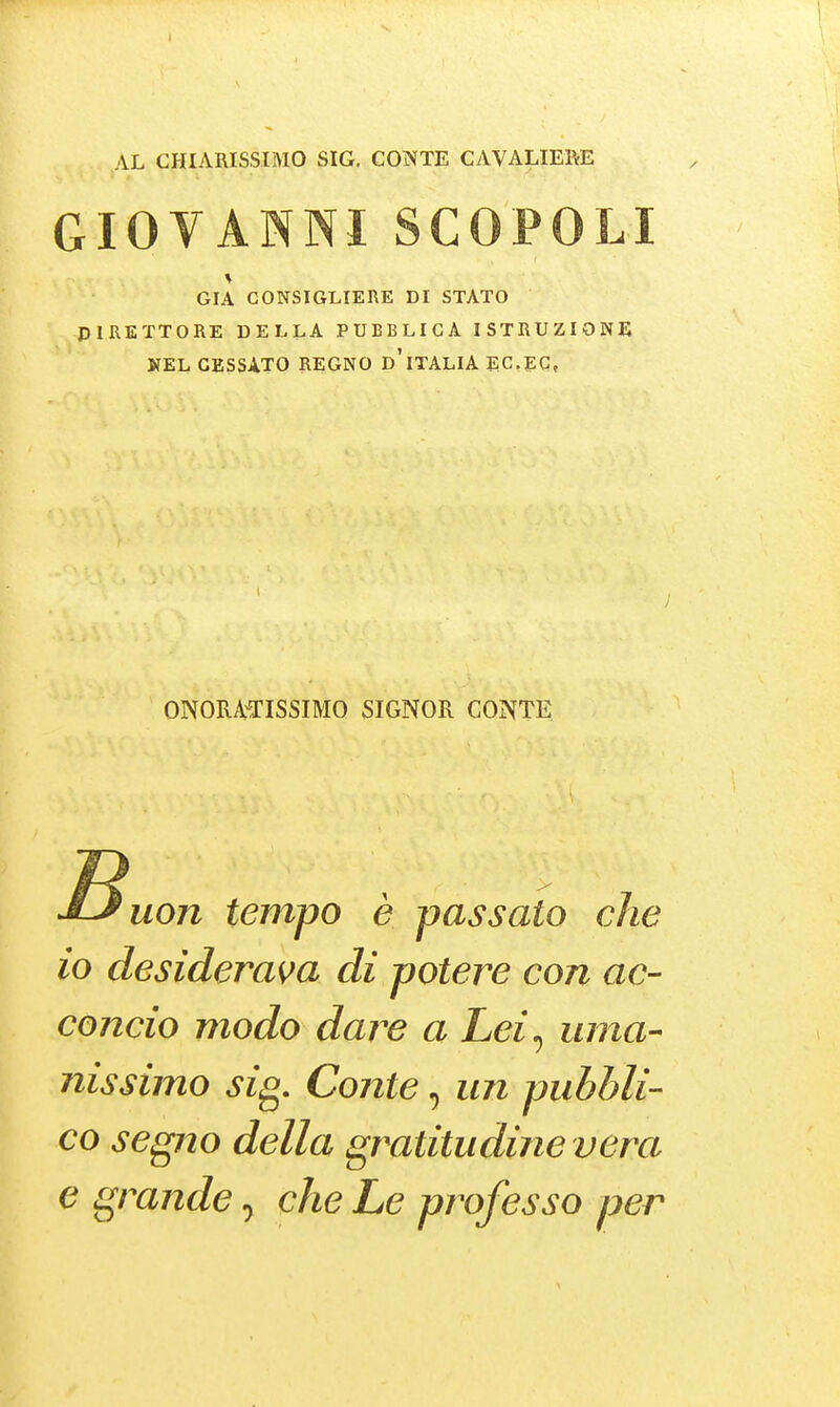 AL CHIARISSIMO SIG. CONTE CAVALIERE GIOVANNISCOPOLI GIÀ CONSIGLIERE DI STATO PIKETTORE DELLA PUBBLICA ISTRUZIONE KEL GESSATO REGNO d'iTALIA ECEC, ONORAiTISSIMO SIGNOFx CONTE uon tempo è passato che io desideram di potere con ac- concio modo dare a Lei^ uma- nissimo sig. Conte, un pubbli- co segno della gratitudine vera e grande, che Le professo per