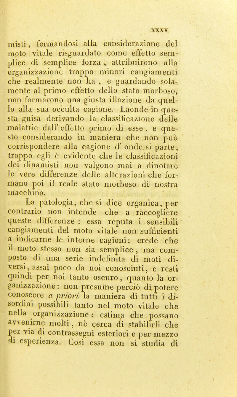 misti, fermandosi alla considerazione del moto vitale risguardato come effetto sem- plice di semplice forza , attribuirono alla organizzazione troppo minori cangiamenti che realmente non ha , e guardando sola- mente al primo effetto dello stato morboso, non formarono una giusta illazione da quel- lo alla sua occulta cagione. Laonde in que- sta guisa derivando la classificazione delle malattie dall' effetto primo di esse , e que- sto considerando in maniera che non può corrispondere alla cagione d'ondo si parte, troppo egli è evidente che le classificazioni dei dinamisti non valgono mai a dinotare le vere differenze delle alterazioni che for- mano poi il reale stato morboso di nostra macchina. La patologia, che si dice organica, per contrario non intende che a raccogliere queste differenze : essa reputa i sensibili cangiamenti del moto vitale non sufficienti a indicarne le interne cagioni: crede che il moto stesso non sia semplice , ma com- posto di una serie indefinita di moti di- versi, assai poco da noi conosciuti, e resti quindi per noi tanto oscuro, quanto la or- ganizzazione : non presume perciò di potere conoscere a priori la maniera di tutti i di- sordini possibili tanto nel moto vitale che nella organizzazione : estima che possano avvenirne molti, nè cerca di stabilirli che per via di contrassegni esteriori e per mezzo 4i esperienza. Così essa non si studia di