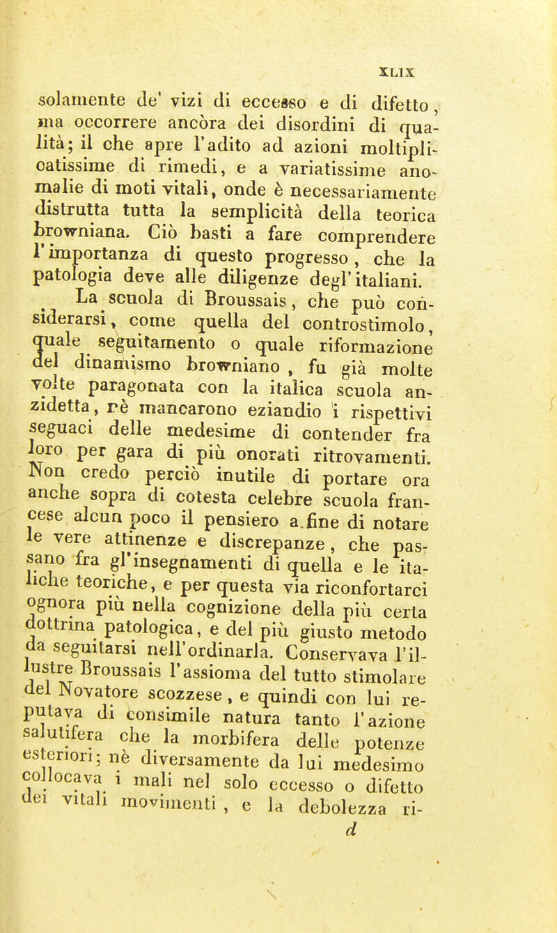 solamente de' vizi di eccesso e di difetto, ma occorrere ancóra dei disordini di qua- lità; il ohe apre l'adito ad azioni moltipii- catissime di rimedi, e a variatissime ano- malie di moti vitali, onde è necessariamente distrutta tutta la semplicità della teorica browniana. Ciò basti a fare comprendere r importanza di questo progresso, che la patologia deve alle diligenze degl'italiani. La scuola di Broussais, che può con- siderarsi^ come quella del controstimolo, quale se^uitamento o quale riformazione del dinamismo browniano , fu già molte volte paragonata con la italica scuola an- zidetta , rè mancarono eziandio i rispettivi seguaci delle medesime di contender fra loro per gara di più onorati ritrovamenti. Non credo perciò inutile di portare ora anche sopra di cotesta celebre scuola fran- cese alcun poco il pensiero a.fine di notare le vere attinenze e discrepanze, che pas- sano fra gl'insegnamenti di quella e le ita- liche teoriche, e per questa via riconfortarci ognora più nella cognizione della più certa dottrina patologica, e del più giusto metodo da seguitarsi nell'ordinaria. Conservava l'il- lustre Broussais l'assioma del tutto stimolare del Novatore scozzese , e quindi con lui re- putava di tonsimile natura tanto l'azione sa ulifera che la morbifera delle potenze cs onori; nè diversamente da lui medesimo collocava i mali nel solo eccesso o difetto dei vitali movimenti , e la debolezza ri- \