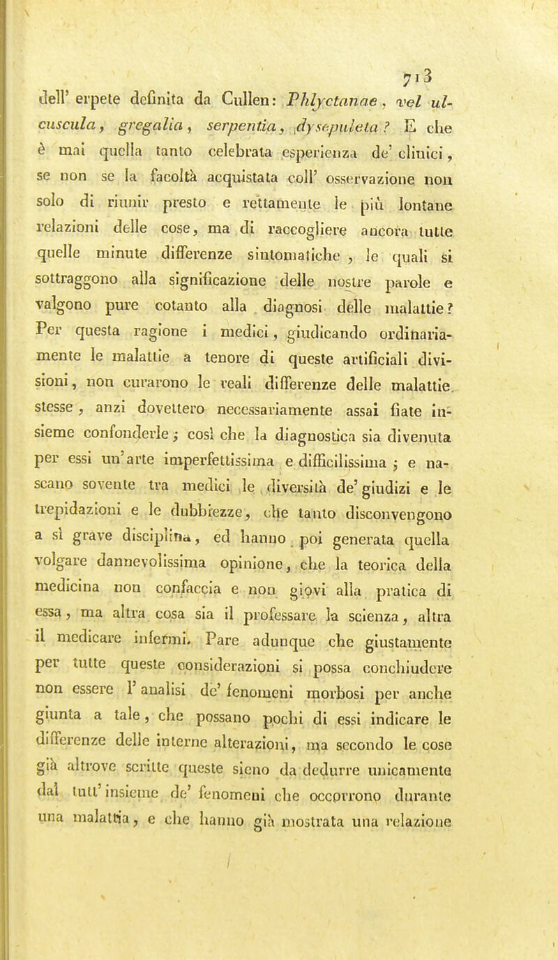 7^3 dell' erpete definita da CuMen : Phlyctanae, vel ul- cuscula, gregalia, serpentìa, ■.dysf^/mlela ? E che è mai quella tanto celebrala esperienza de' clinici, se non se la facoltà acquistata coli' osservazione non solo di riunir presto e rettamente le piìi lontane relazioni delle cose, ma di raccogliere ancora tutte quelle minute differenze sintomatiche, le quali si sottraggono alla significazione delle nostre parole e valgono pure cotanto alla , diagnosi delle malattie? Per questa ragione i medici, giudicando ordinaria- mente le malattie a tenore di queste artificiali divi- sioni , non curarono le reali differenze delle malattie, stesse, anzi dovettero necessariamente assai fiate in- sieme confonderle cosi che la diagnostica sia divenuta per essi un'arte imperfettissima e difficilissima j e na- scano sovente ira medici le , diversi ih de'giudizi e le trepidazioni e le dubbiezze, che tanto disconvengono a si grave disciplina, ed hanno poi generata quella volgare dannevolissima opinione, che la teorica della medicina non confaccia e non giovi alla pratica di essa, ma altra cosa sia il professare la scienza, altra il medicare infermi. Pare adunque che giustaniento per tutte queste considerazioni si possa conchiudere non essere Y analisi de' fenomeni morbosi per anche giunta a tale, che possano pochi di essi indicare le differenze delle Interne alterazioni, I^a secondo le cose gih altrove scritte queste sicno da dedurre unicamente dal luti'insieme de' fenomeni che occorrono durante una malattia, e che hanno già mostrata una relazione