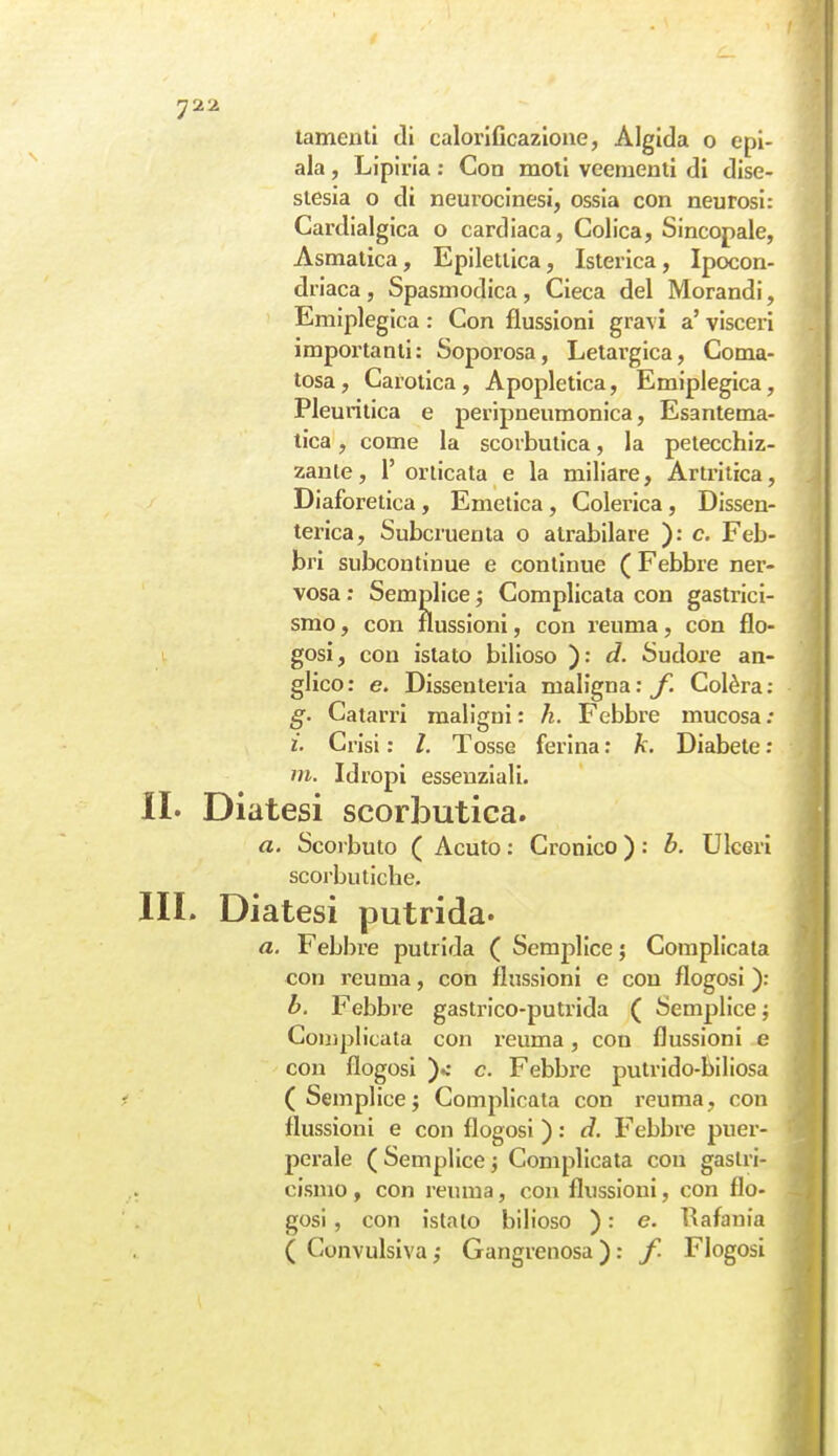 ala , Lipiria ; Con moti veementi di dise- siesia o di neurocinesi, ossia con neurosi: Cardialgica o cardiaca, Colica, Sincopale, Asmatica, Epilettica, Isterica, Ipocon- driaca, Spasmodica, Cieca del Morandi, Emiplegica : Con flussioni gravi a' visceri importanti: Soporosa, Letargica, Coma- tosa, Carotica, Apopletica, Emiplegica, Pleuritica e peripneumonica, Esantema- tica , come la scorbutica, la petecchiz- zanle, 1' oriicata e la miliare, Artritica, Diaforetica, Emetica, Colerica, Dissen- terica, Subcruenta o atrabilare ): c. Feb- bri subcontinue e continue ( Febbre ner- vosa ; Semplice ; Complicata con gastrici- smo , con flussioni, con reuma, con flo- i gosi, con islato bilioso ): d. Sudore an- glico: e. Dissenteria maligna:y. Colèra; g. Catarri maligni : h. Febbre mucosa ; i. Crisi : /. Tosse ferina : k. Diabete : m. Idropi essenziali. IL Diatesi scorbutica. a. Scoi buto ( Acuto : Cronico ) : b. Ulceri scorbutiche. III. Diatesi putrida. a. Febbre putrida ( Semplice; Complicata con reuma, con flussioni e con flogosi ): h. Febbre gastrico-putrida ( Semplice ; Complicata con reuma, con flussioni e con flogosi )c c. Febbre putrido-biliosa (Semplice; Complicata con reuma, con flussioni e con flogosi ) : d. Febbre puer- perale ( Semplice ; Complicata con gastri- cismo , con reuma, con flussioni, con flo- gosi , con istalo bilioso ) : e. l^afania ( Convulsiva ; Gangrenosa ) : f. Flogosi