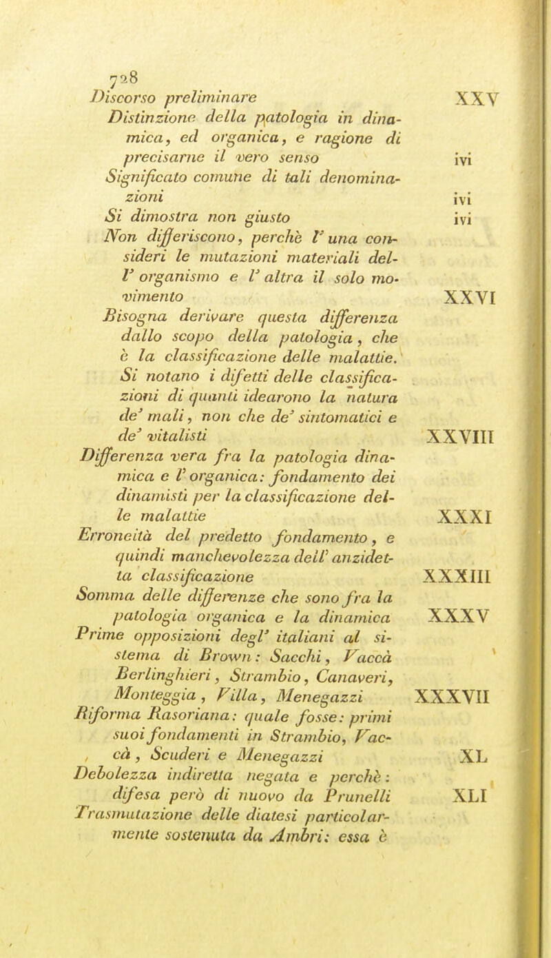 Discorso preliminare XXV Distinzione della patologia in dina- mica, ed organica, e ragione di precisarne il vero senso ivi Significato comune di tali denomina- zioni ivi Si dimostra non giusto ivi IVon differiscono, perche l'una con- sideri le mutazioni materiali del- l' organismo e V altra il solo mo- vimento XXVI Bisogna derivare questa differenza dallo scopo della patologia, che è la classificazione delle malattie. Si notano i difetti delle classifica- zioni di quanti idearono la natura de' mali, non che de' sintomatici e de' vitalisti XXVIII Differenza vera fra la patologia dina- mica e V organica: fondamento dei dinamistì per la classificazione del- le malattie XXXI Erroneità del predetto fondamento, e quindi manchevolezza dell' anzidet- ta classificazione XXXIII Somma delle diffei'enze che sono fra la patologia organica e la dinamica XXXV Prime opposizioni degl' italiani al si- stema di Brown: Sacchi, Vaccà Berlinghieri, Strambio, Canaveri, Monteggia, Villa, Menegazzi XXXVII B forma Basoriana: quale fosse: primi suoi fondamenti in Strambio, Vac- cà , Scuderi e Menegazzi XL Debolezza indiretta negata e perchè : difesa però di nuovo da Prunelli XLI Trasmutazione delle diatesi particolar- mente sostenuta da Ambri: essa è