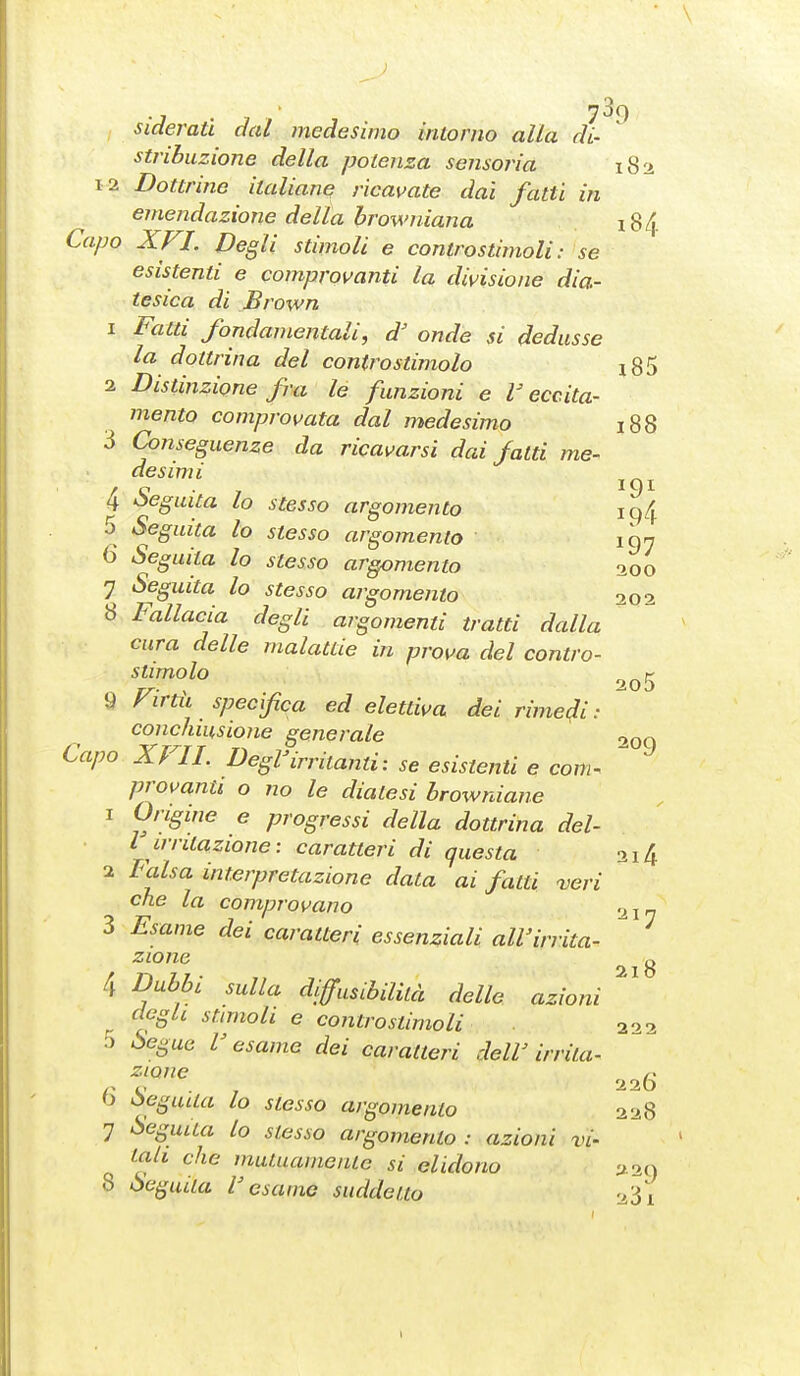 sideratl dal medesimo intorno alla di- stribuzione della potenza sensoria 182 12 Dottrine italiane ricavate dai fatti in emendazione della browniana 184 Capo XFI. Degli stimoli e controstimoli: se esistenti e comprovanti la divisione dia- tesica di Brown 1 Fatti fondamentali, d' onde si dedusse la dottrina del contro stimolo i85 2 Distinzione fra le funzioni e V eccita- mento comprovata dal medesimo 188 3 Cojiseguenze da ricavarsi dai fatti me- desimi j 4 -Seguita lo stesso argomento iq4 5 Seguita lo stesso argomento fan 6 Seguita lo stesso argomento 7 Seguita lo stesso argomento 8 Fallacia degli argomenti tratti dalla cura delle malattie in prova del contro- stimolo 9 Firtìi specifca ed elettiva dei rimedi:  conchiiisione generale 200 Capo XFIL Degl'irritanti: se esistenti e com^  provanti o no le diatesi browniane 1 Origine e progressi della dottrina del- l irritazione: caratteri di questa 314 2 Falsa interpretazione data ai fatti veri che la comprovano 217 3 Esame dei caratteri essenziali all'irrita- zione c, 21 O 4 Dubbi sulla diffusibilità delle azioni ^ degli stmioli e controstimoli 222 3 Segue V esame dei caratteri dell' irrita- zione /. r V , 22Ò 0 òegiula lo stesso argomento 228 7 Seguita lo stesso argomento: azioni vi- tali che mutuamente si elidono y ag 8 Seguila l'esame suddetto '>3i 200 202