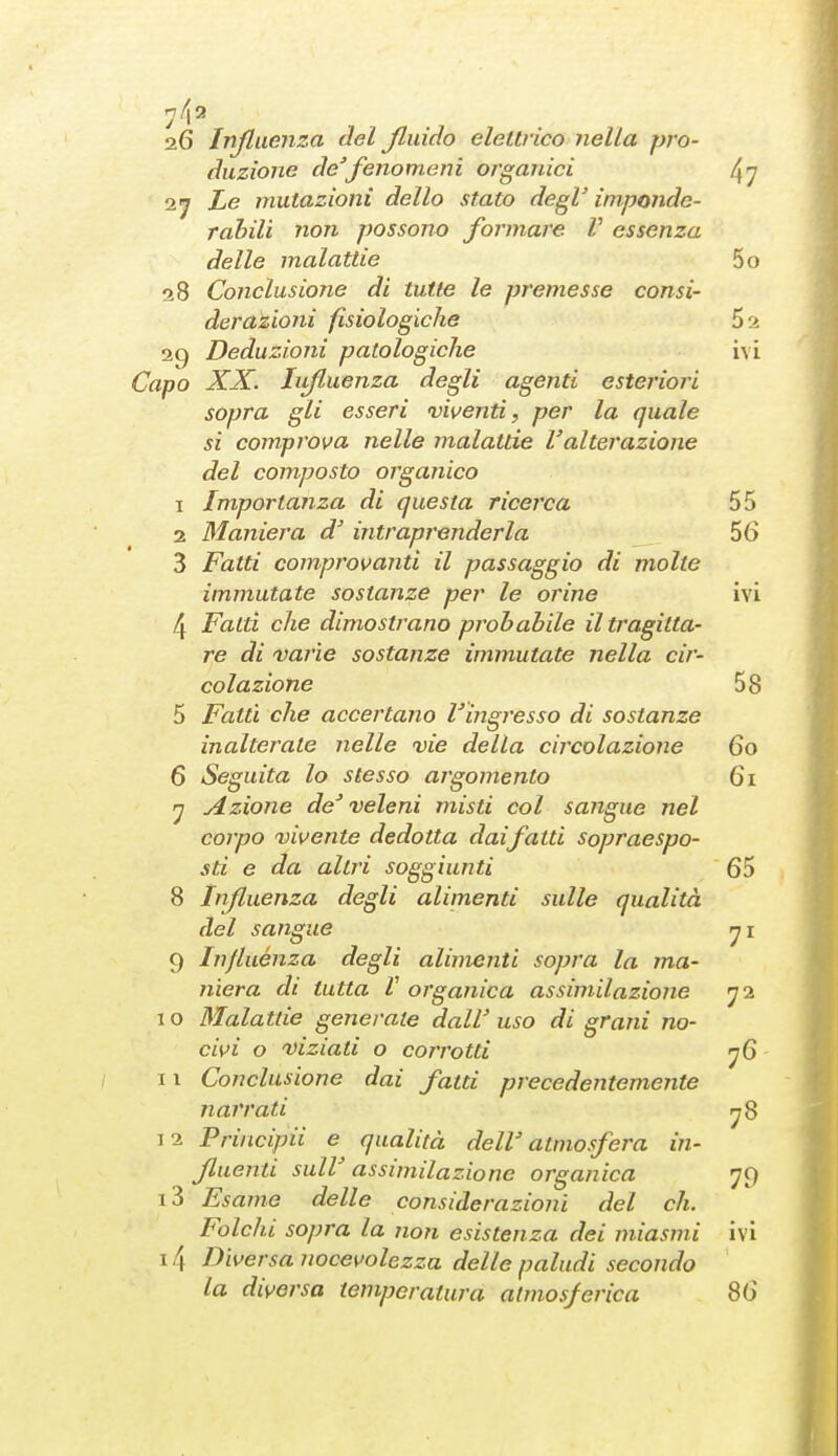 7^2 2.6 Influenza del Jluido elettrico nella pro- duzione de'fenomeni organici ^7 2j Le mutazioni dello stato degV imponde- rahili non possono formare V essenza delle malattie 5o 28 Conclusione di tutte le premesse consi- derazioni fisiologiche 52 29 Deduzioni patologiche ivi Capo XX. Influenza degli agenti esteriori sopra gli esseri viventi, per la quale si comprova nelle malattie l'alterazione del composto organico 1 Importanza di questa ricerca 55 2 Maniera d'intraprenderla 56 3 Fatti comprovanti il passaggio di molte immutate sostanze per le orine ivi 4 Fatti che dimostrano probabile il tragitta- re di varie sostanze immutate nella cir- colazione 58 5 Fatti che accertano l'ingresso di sostanze inalterale nelle vie della circolazione 60 6 Seguita lo stesso argomento 61 Azione de' veleni misti col sangue nel corpo vivente dedotta daifatti sopraespo- sti e da altri soggiunti 65 8 influenza degli alimenti sulle qualità del sangue 9 Influènza degli alimenti sopra la ma- niera di tutta V organica assimilazione I o Malattie generale dall' uso di grani no- civi o viziati o corrotti II Conclusione dai fatti precedentemente narrati 12 Principii e qualità dell' atmosfera in- fluenti suir assimilazione organica 79 13 Esame delle considerazioni del eh. Folcili sopra la non esistenza dei miasmi ivi 14 Diversa nocevolezza delle paludi secondo la diversa temperatura atmosferica 86 78