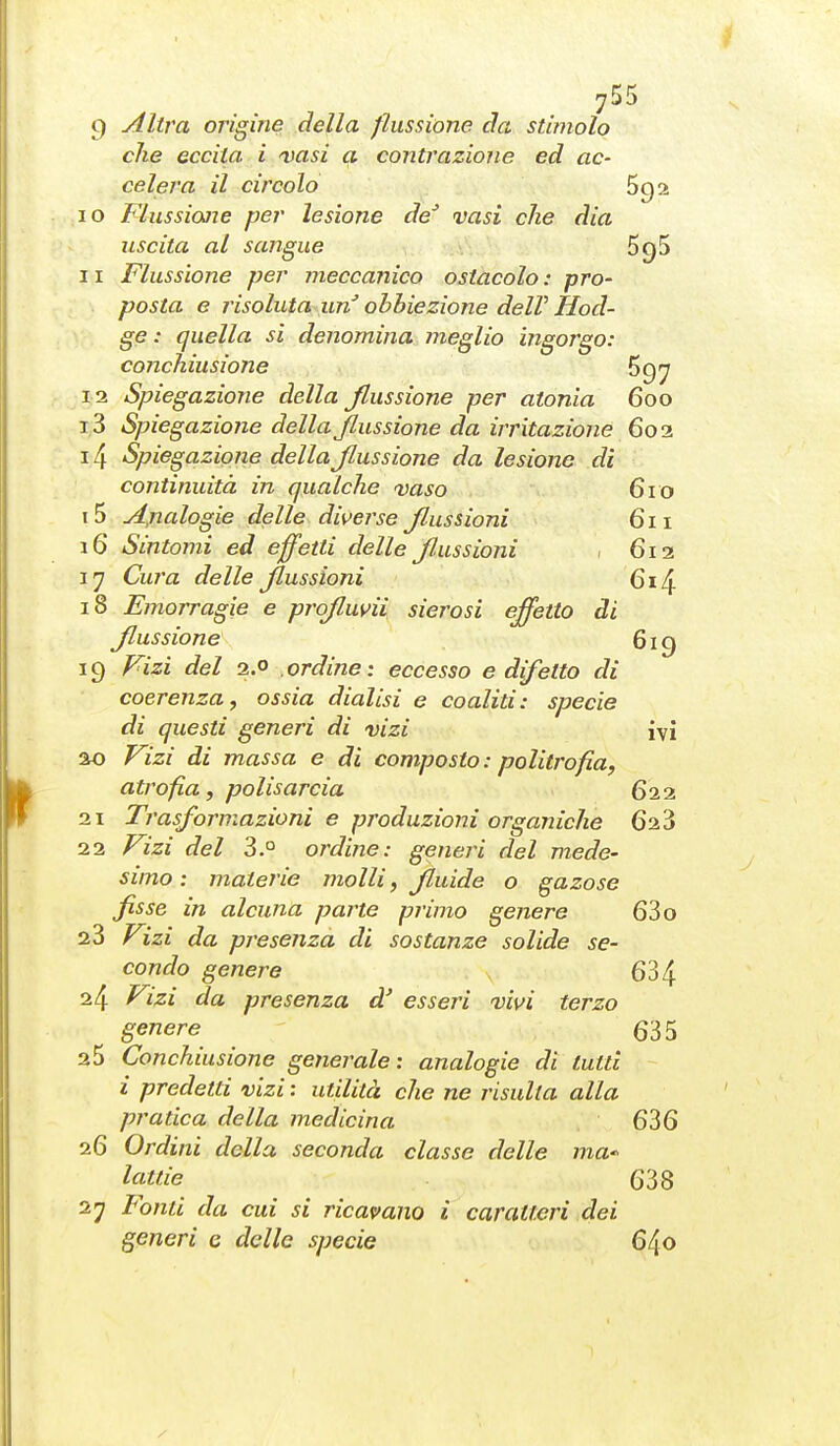 9 Altra origine della flussione eia stimolo che eccita i 'vasi a contrazione ed ac- celera il circolo 69 10 Flussione per lesione de vasi che dia uscita al sangue SgS 11 Flussione per meccanico ostacolo : pro- posta e risoluta tiri obbiezione delV Hod- ge : quella si denomina meglio ingorgo: conchiusione 697 12 Spiegazione della flussione per atonia 600 13 Spiegazione della flussione da irritazione 602 14 Spiegazione della flussione da lesione dì continuità in qualche vaso 610 15 Analogie delle diverse flussioni 611 16 Sintomi ed effetti delle fl.ussioni 1 612 17 Cura delle flussioni 614 18 Emorragie e profluvii sierosi effetto di flussione 619 19 Fizi del 2.0 ordine: eccesso e difetto di coerenza, ossia dialisi e coaliti: specie di questi generi di vizi ivi ao Fizi di massa e di composto : politrofia, atrofia, polisarcia 622 21 Trasformazioni e prodazioni organiche 628 22 Fizi del 3.° ordine: generi del mede- simo : materie molli, fluide o gazose fisse in alcuna parte primo genere 63 o 23 Fizi da presenza di sostanze solide se- condo genere 634 24 f^izi da presenza d' esseri vivi terzo genere 635 25 Conchiusione generale: analogie di tutti i predetti vizi : utilità che ne risulta alla pratica della medicina 636 26 Ordini della seconda classe delle ma*' lattie 638 27 Fonti da cui si ricavano i caratteri dei generi e delle specie 640