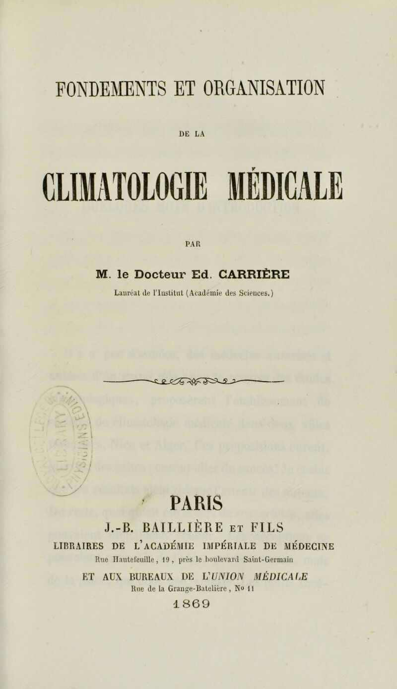 FONDEMENTS ET ORGANISATION DK LA PAR M. le Docteur Ed. CARRIÈRE Lauréat de l’Institut (Académie des Sciences.) *V .r; | •-! i I îj ' PARIS J.-B. BAILLIÈRE et FILS LIBRAIRES DE l’aCADÉMIE IMPÉRIALE DE MÉDECINE Rue Hautefeuille, 19, près le boulevard Saint-Germain ET AUX BUREAUX DE VUNION MÉDICAf.E Rue de la Grange-Batelière, Ne 11 1 869