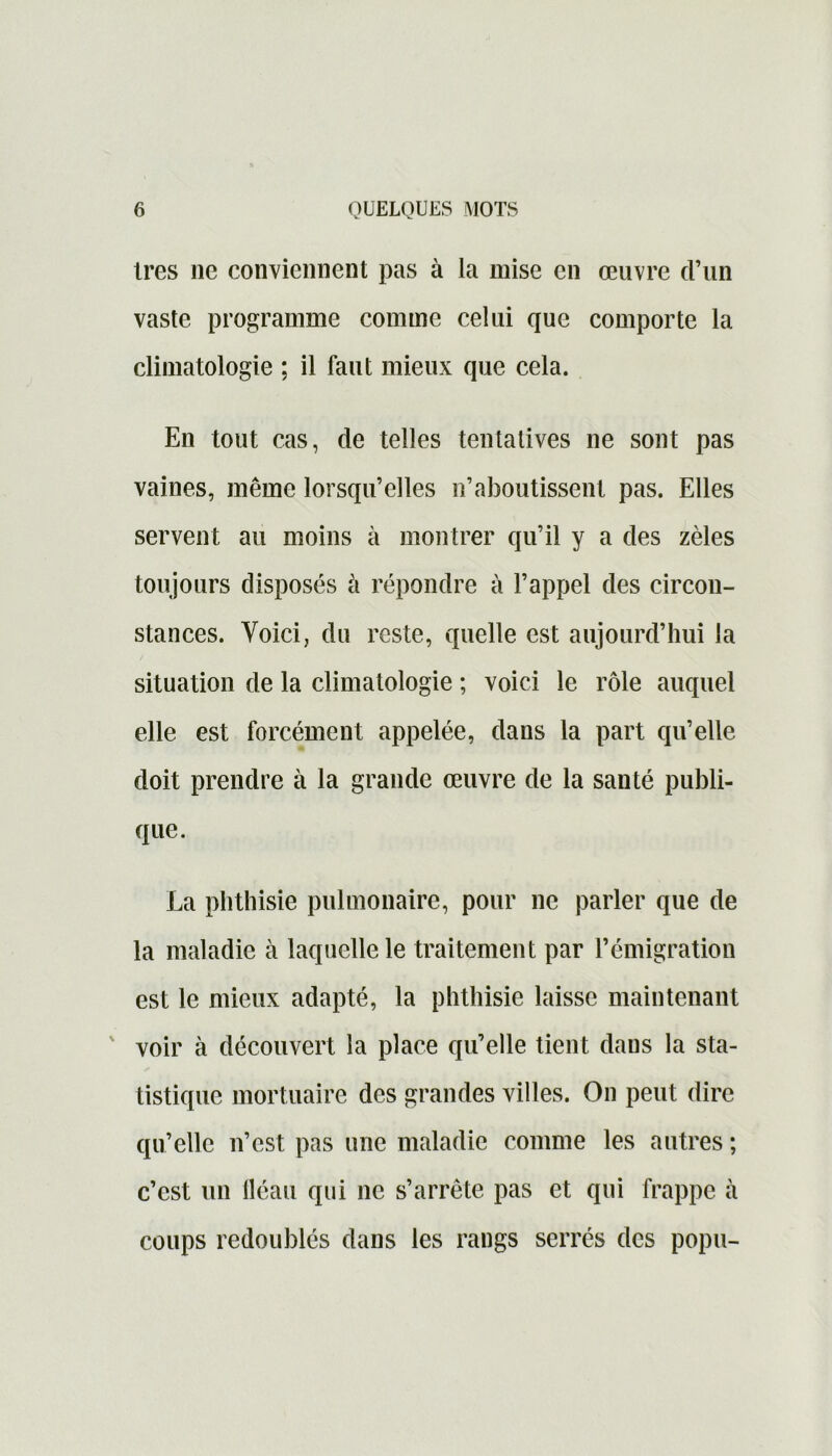 très 11e conviennent pas à la mise en œuvre d’un vaste programme comme celui que comporte la climatologie ; il faut mieux que cela. En tout cas, de telles tentatives ne sont pas vaines, même lorsqu’elles n’aboutissent pas. Elles servent au moins à montrer qu’il y a des zèles toujours disposés à répondre à l’appel des circon- stances. Voici, du reste, quelle est aujourd’hui la situation de la climatologie ; voici le rôle auquel elle est forcément appelée, dans la part qu’elle doit prendre à la grande œuvre de la santé publi- que. La phthisie pulmonaire, pour ne parler que de la maladie à laquelle le traitement par l’émigration est le mieux adapté, la phthisie laisse maintenant voir à découvert la place qu’elle tient dans la sta- tistique mortuaire des grandes villes. O11 peut dire qu’elle n’est pas une maladie comme les autres ; c’est un lléau qui ne s’arrête pas et qui frappe à coups redoublés dans les rangs serrés des popu-