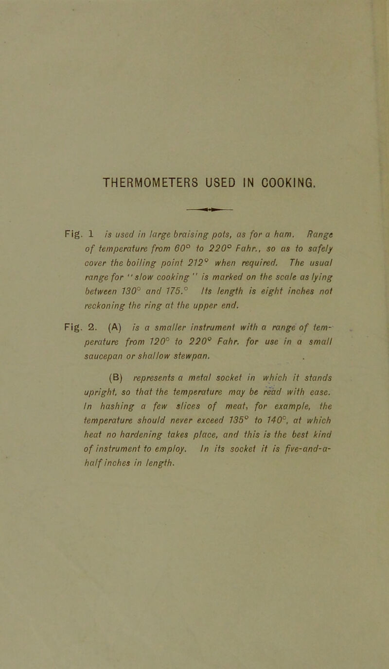 Fig. 1 is used in large braising pois, as for a ham. Range of temperature from 60° to 220° Fahr., so as to safely cover the boiling point 212° when required. The usual range for “slow cooking  is marked on the scale as lying between 130° and 175.° Its length is eight inches not reckoning the ring at the upper end. Fig. 2. (A) is a smaller instrument with a range of tem- perature from 120° to 220Q Fahr. for use in a small saucepan or shallow stewpan. (B) represents a metal socket in which it stands upright, so that the temperature may be read with ease. In hashing a few slices of meat, for example, the temperature should never exceed 135° to 140°, at which heat no hardening takes place, and this is the best kind of instrument to employ. In its socket it is five-and-a- half inches in length.