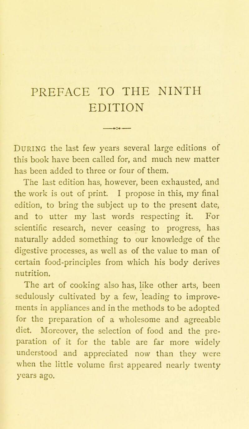 PREFACE TO THE NINTH EDITION DURING the last few years several large editions of this book have been called for, and much new matter has been added to three or four of them. The last edition has, however, been exhausted, and the work is out of print. I propose in this, my final edition, to bring the subject up to the present date, and to utter my last words respecting it. For scientific research, never ceasing to progress, has naturally added something to our knowledge of the digestive processes, as well as of the value to man of certain food-principles from which his body derives nutrition. The art of cooking also has, like other arts, been sedulously cultivated by a few, leading to improve- ments in appliances and in the methods to be adopted for the preparation of a wholesome and agreeable diet. Moreover, the selection of food and the pre- paration of it for the table are far more widely understood and appreciated now than they were when the little volume first appeared nearly twenty years ago.
