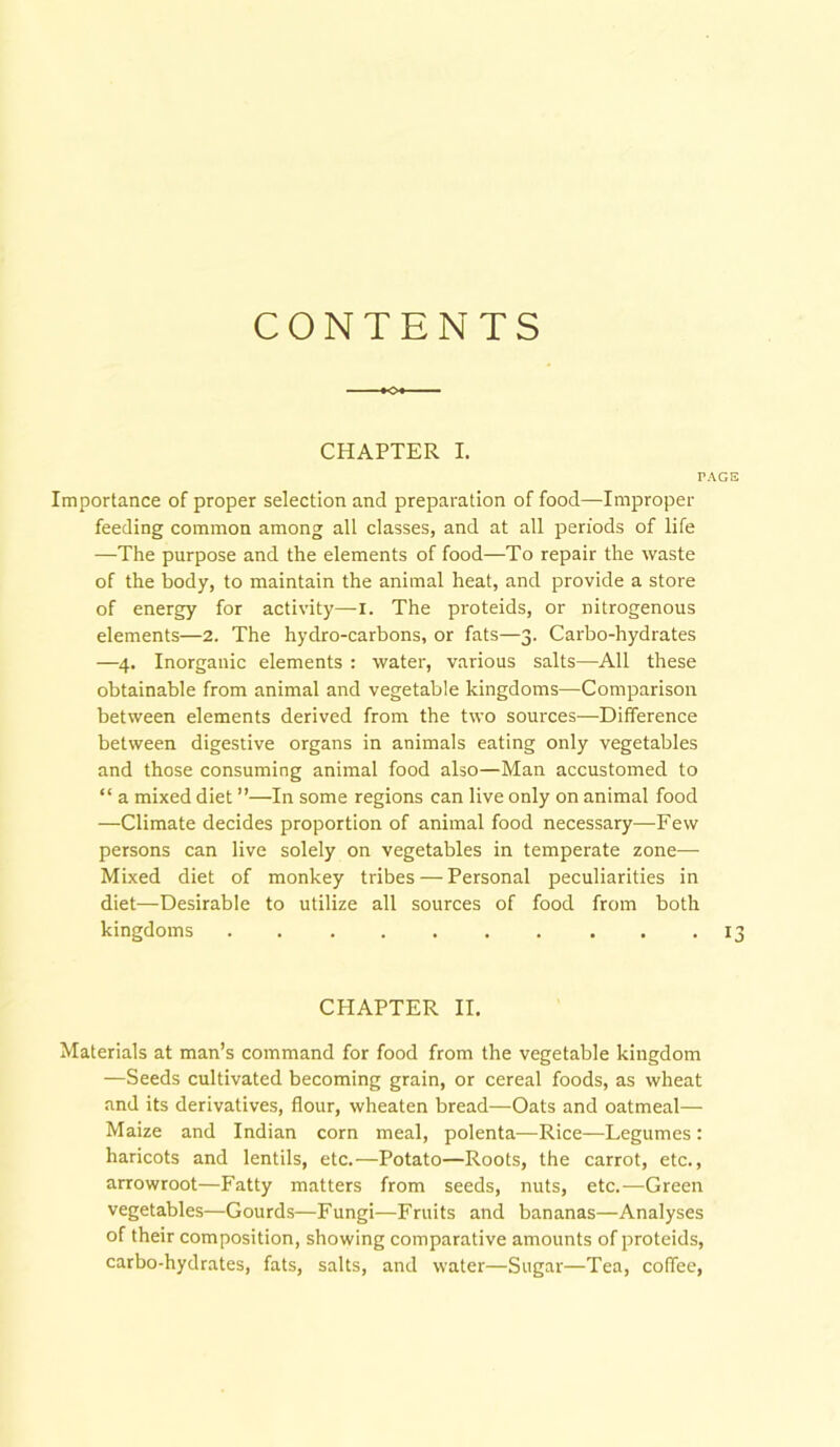 CONTENTS CHAPTER I. TAGS Importance of proper selection and preparation of food—Improper feeding common among all classes, and at all periods of life —The purpose and the elements of food—To repair the waste of the body, to maintain the animal heat, and provide a store of energy for activity—I. The proteids, or nitrogenous elements—2. The hydro-carbons, or fats—3. Carbo-hydrates —4. Inorganic elements : water, various salts—All these obtainable from animal and vegetable kingdoms—Comparison between elements derived from the two sources—Difference between digestive organs in animals eating only vegetables and those consuming animal food also—Man accustomed to “ a mixed diet ”—In some regions can live only on animal food —Climate decides proportion of animal food necessary—Few persons can live solely on vegetables in temperate zone— Mixed diet of monkey tribes—Personal peculiarities in diet—Desirable to utilize all sources of food from both kingdoms 13 CHAPTER II. Materials at man’s command for food from the vegetable kingdom —Seeds cultivated becoming grain, or cereal foods, as wheat and its derivatives, flour, wheaten bread—Oats and oatmeal— Maize and Indian corn meal, polenta—Rice—Legumes : haricots and lentils, etc.—Potato—Roots, the carrot, etc., arrowroot—Fatty matters from seeds, nuts, etc.—Green vegetables—Gourds—Fungi—Fruits and bananas—Analyses of their composition, showing comparative amounts of proteids, carbo-hydrates, fats, salts, and water—Sugar—Tea, coffee,