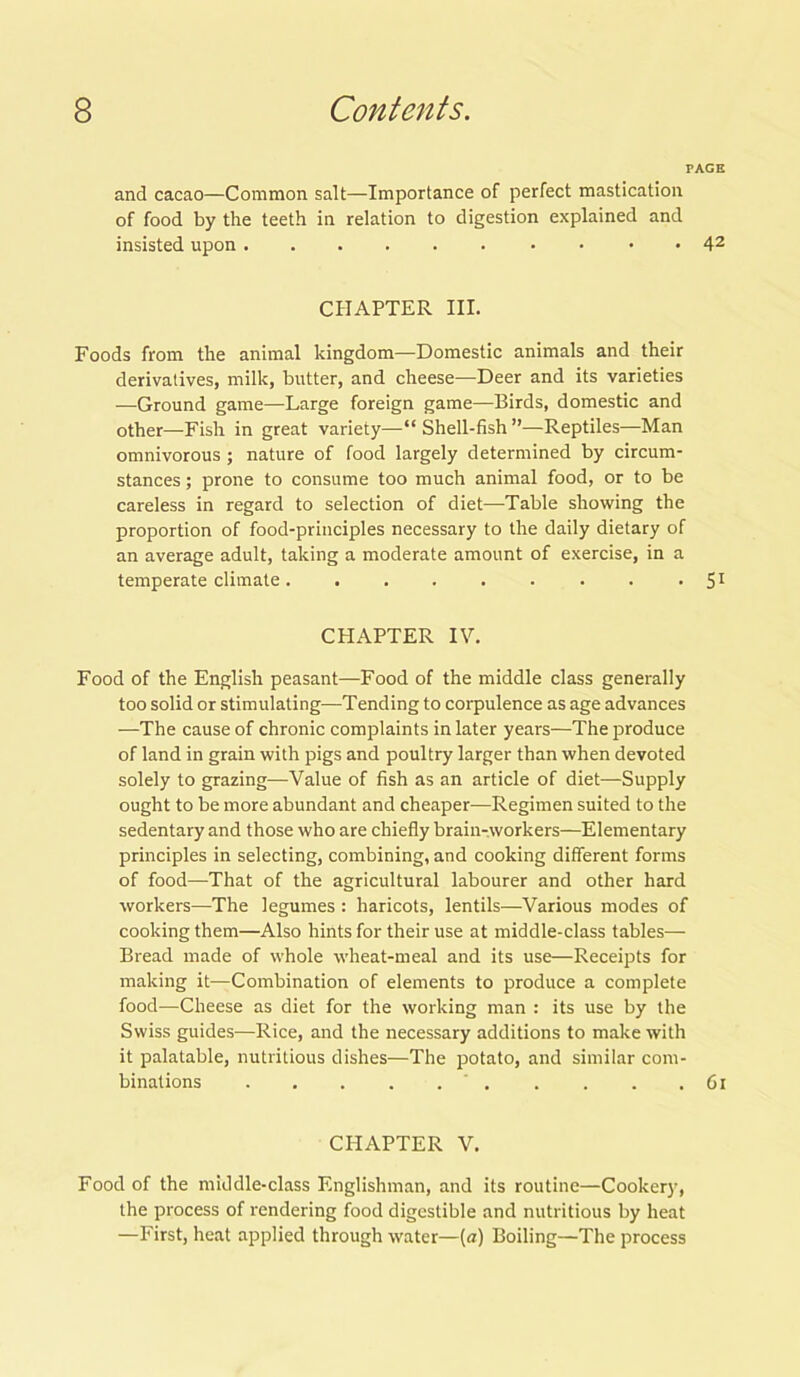 PAGE and cacao—Common salt—Importance of perfect mastication of food by the teeth in relation to digestion explained and insisted upon 42 CHAPTER III. Foods from the animal kingdom—domestic animals and their derivatives, milk, butter, and cheese—Deer and its varieties —Ground game—Large foreign game—Birds, domestic and other—Fish in great variety—“ Shell-fish ”—Reptiles—Man omnivorous ; nature of food largely determined by circum- stances ; prone to consume too much animal food, or to be careless in regard to selection of diet—Table showing the proportion of food-principles necessary to the daily dietary of an average adult, taking a moderate amount of exercise, in a temperate climate. . . . . . . . • S1 CHAPTER IV. Food of the English peasant—Food of the middle class generally too solid or stimulating—Tending to corpulence as age advances —The cause of chronic complaints in later years—The produce of land in grain with pigs and poultry larger than when devoted solely to grazing—Value of fish as an article of diet—Supply ought to be more abundant and cheaper—Regimen suited to the sedentary and those who are chiefly brain-workers—Elementary principles in selecting, combining, and cooking different forms of food—That of the agricultural labourer and other hard workers—The legumes : haricots, lentils—Various modes of cooking them—Also hints for their use at middle-class tables— Bread made of whole wheat-meal and its use—Receipts for making it—Combination of elements to produce a complete food—Cheese as diet for the working man : its use by the Swiss guides—Rice, and the necessary additions to make with it palatable, nutritious dishes—The potato, and similar com- binations . . . . .61 CHAPTER V. Food of the middle-class Englishman, and its routine—Cookery, the process of rendering food digestible and nutritious by heat —First, heat applied through water—(a) Boiling—The process