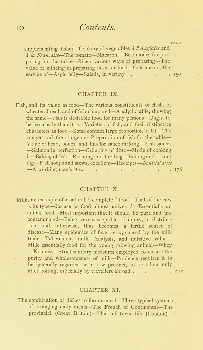 TAGE supplementing dishes—Cookery of vegetables a FAnglaise and a la Franfaise—The tomato—Macaroni—Best modes for pre- paring for the table—Rice : various ways of preparing—The value of mincing in preparing flesh for food—Cold meats, the service of—Aspic jelly—Salads, in variety . . . .150 CHAPTER IX. Fish, and its value as food—The various constituents of flesh, of wheaten bread, and of fish compared—Analytic table, showing the same—Fish is desirable food for many persons—Ought to be less costly than it is—Varieties of fish, and their distinctive characters as food—Some contain large proportion of fat—The conger and the sturgeon—Preparation of fish for the table— Value of head, bones, and fins for sauce making—Fish sauces —Salmon in perfection—Crimping of ditto—Mode of cooking it—Baking of fish—Roasting and broiling—Boiling and steam- ing—Fish soups and stews, excellent—Receipts—Bouillabaisse —A working man’s stew . . . . . . . 17S CHAPTER X. Milk, an example of a natural “ complete ” food—That of the cow is its type—Its use as food almost universal—Essentially an animal food—Most important that it should be pure and un- contaminated—Being very susceptible of injury, in distribu- tion and otherwise, thus becomes a fertile source of disease—Many epidemics of fever, etc., caused by the milk trade—Tuberculous milk—Analysis, and nutritive value— Milk essentially food for the young growing animal—Whey —Koumiss—Strict sanitary measures employed to ensure the purity and wholesomeness of milk—Prudence requires it to be generally regarded as a raw product, to be taken only after boiling, especially by travellers abroad .... 202 CPIAPTER XI. The combination of dishes to form a meal—Three typical systems of arranging daily meals—The French or Continental—The provincial (Great Britain)—That of town life (London)—