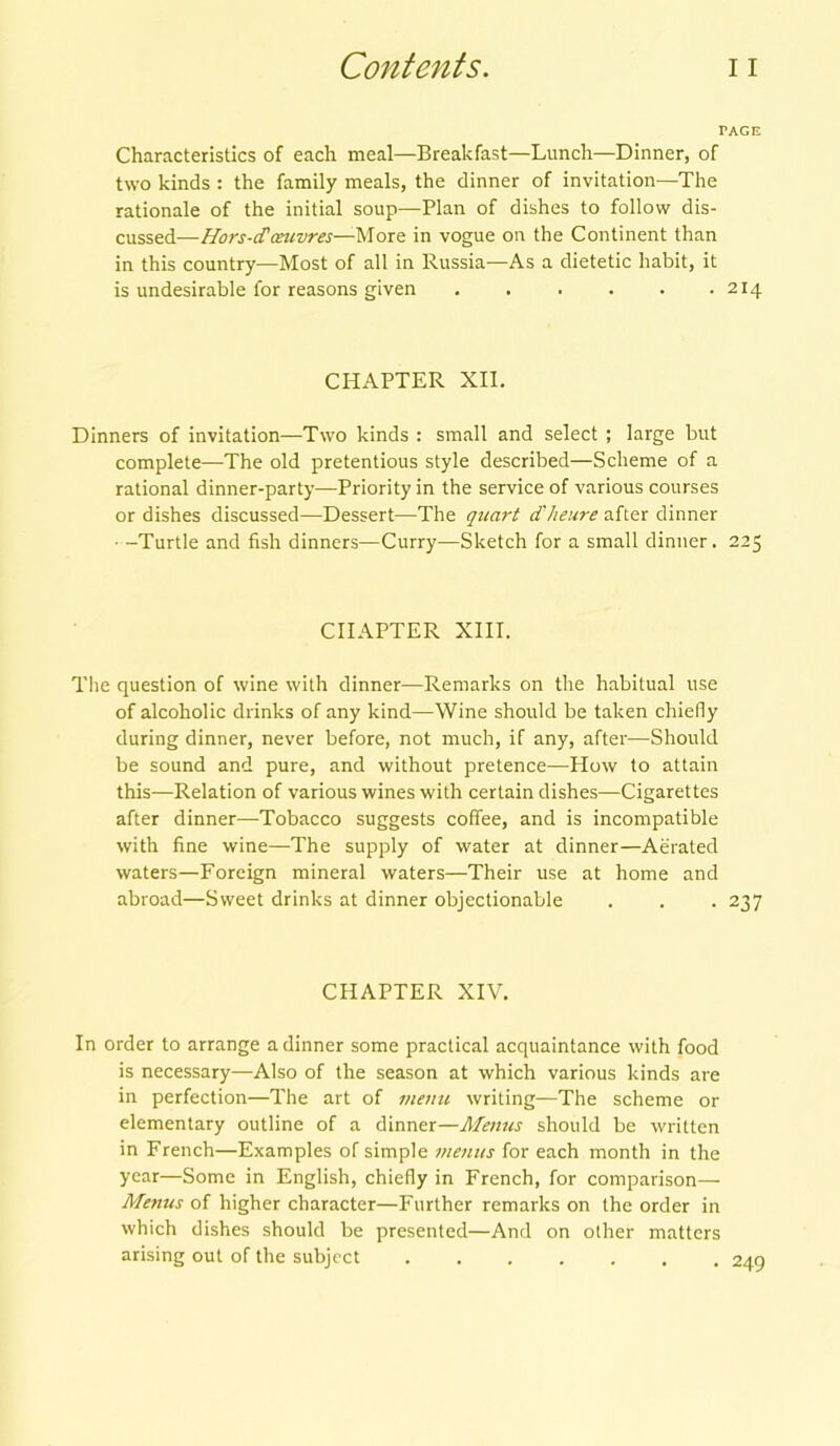 TAGE Characteristics of each meal—Breakfast—Lunch—Dinner, of two kinds : the family meals, the dinner of invitation—The rationale of the initial soup—Plan of dishes to follow dis- cussed—Hors-d'oeuvres—More in vogue on the Continent than in this country—Most of all in Russia—As a dietetic habit, it is undesirable for reasons given . . . . . .214 CHAPTER XII. Dinners of invitation—Two kinds : small and select ; large but complete—The old pretentious style described—Scheme of a rational dinner-party—Priority in the service of various courses or dishes discussed—Dessert—The quart dheure after dinner • -Turtle and fish dinners—Curry—Sketch for a small dinner. 225 CHAPTER XIII. The question of wine with dinner—Remarks on the habitual use of alcoholic drinks of any kind—Wine should be taken chiefly during dinner, never before, not much, if any, after—Should be sound and pure, and without pretence—How to attain this—Relation of various wines with certain dishes—Cigarettes after dinner—Tobacco suggests coffee, and is incompatible with fine wine—The supply of water at dinner—Aerated waters—Foreign mineral waters—Their use at home and abroad—Sweet drinks at dinner objectionable . . . 237 CHAPTER XIV. In order to arrange a dinner some practical acquaintance with food is necessary—Also of the season at which various kinds are in perfection—The art of menu writing—The scheme or elementary outline of a dinner—Menus should be written in French—Examples of simple menus for each month in the year—Some in English, chiefly in French, for comparison— Menus of higher character—Further remarks on the order in which dishes should be presented—And on other matters arising out of the subject