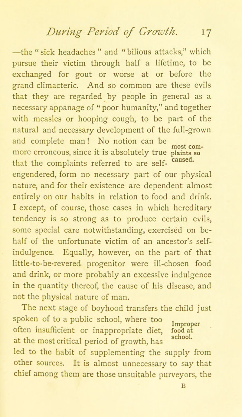 —the “sick headaches” and “bilious attacks,” which pursue their victim through half a lifetime, to be exchanged for gout or worse at or before the grand climacteric. And so common are these evils that they are regarded by people in general as a necessary appanage of “ poor humanity,” and together with measles or hooping cough, to be part of the natural and necessary development of the full-grown and complete man! No notion can be most corn- more erroneous, since it is absolutely true plaints so that the complaints referred to are self- caused‘ engendered, form no necessary part of our physical nature, and for their existence are dependent almost entirely on our habits in relation to food and drink. I except, of course, those cases in which hereditary tendency is so strong as to produce certain evils, some special care notwithstanding, exercised on be- half of the unfortunate victim of an ancestor’s self- indulgence. Equally, however, on the part of that little-to-be-revered progenitor were ill-chosen food and drink, or more probably an excessive indulgence in the quantity thereof, the cause of his disease, and not the physical nature of man. The next stage of boyhood transfers the child just spoken of to a public school, where too T . . Improper often insufficient or inappropriate diet, food at at the most critical period of growth, has sch°o1, led to the habit of supplementing the supply from other sources. It is almost unnecessary to say that chief among them are those unsuitable purveyors, the B