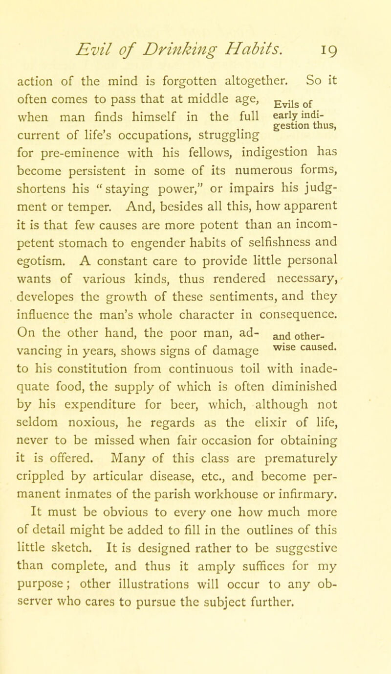 action of the mind is forgotten altogether. So it often comes to pass that at middle age, Evils of when man finds himself in the full early indi- gestion thus, current of life’s occupations, struggling for pre-eminence with his fellows, indigestion has become persistent in some of its numerous forms, shortens his staying power,” or impairs his judg- ment or temper. And, besides all this, how apparent it is that few causes are more potent than an incom- petent stomach to engender habits of selfishness and egotism. A constant care to provide little personal wants of various kinds, thus rendered necessary, developes the growth of these sentiments, and they influence the man’s whole character in consequence. On the other hand, the poor man, ad- ancj 0ther- vancing in years, shows signs of damage wise caused- to his constitution from continuous toil with inade- quate food, the supply of which is often diminished by his expenditure for beer, which, although not seldom noxious, he regards as the elixir of life, never to be missed when fair occasion for obtaining it is offered. Many of this class are prematurely crippled by articular disease, etc., and become per- manent inmates of the parish workhouse or infirmary. It must be obvious to every one how much more of detail might be added to fill in the outlines of this little sketch. It is designed rather to be suggestive than complete, and thus it amply suffices for my purpose; other illustrations will occur to any ob- server who cares to pursue the subject further.