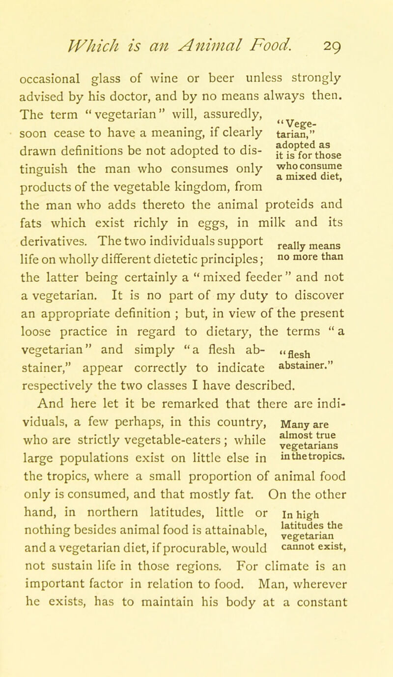 “Vege- tarian,” adopted as it is for those who consume a mixed diet, occasional glass of wine or beer unless strongly advised by his doctor, and by no means always then. The term “ vegetarian ” will, assuredly, soon cease to have a meaning, if clearly drawn definitions be not adopted to dis- tinguish the man who consumes only products of the vegetable kingdom, from the man who adds thereto the animal proteids and fats which exist richly in eggs, in milk and its derivatives. The two individuals support really means life on wholly different dietetic principles; no more than the latter being certainly a “mixed feeder” and not a vegetarian. It is no part of my duty to discover an appropriate definition ; but, in view of the present loose practice in regard to dietary, the terms “ a vegetarian” and simply “a flesh ab- stainer,” appear correctly to indicate respectively the two classes I have described. And here let it be remarked that there are indi- viduals, a few perhaps, in this country, who are strictly vegetable-eaters ; while large populations exist on little else in the tropics, where a small proportion of animal food only is consumed, and that mostly fat. On the other hand, in northern latitudes, little or in high nothing besides animal food is attainable, v^getarLn16 and a vegetarian diet, if procurable, would cannot exist, not sustain life in those regions. For climate is an important factor in relation to food. Man, wherever he exists, has to maintain his body at a constant “ flesh abstainer.” Many are almost true vegetarians in the tropics.