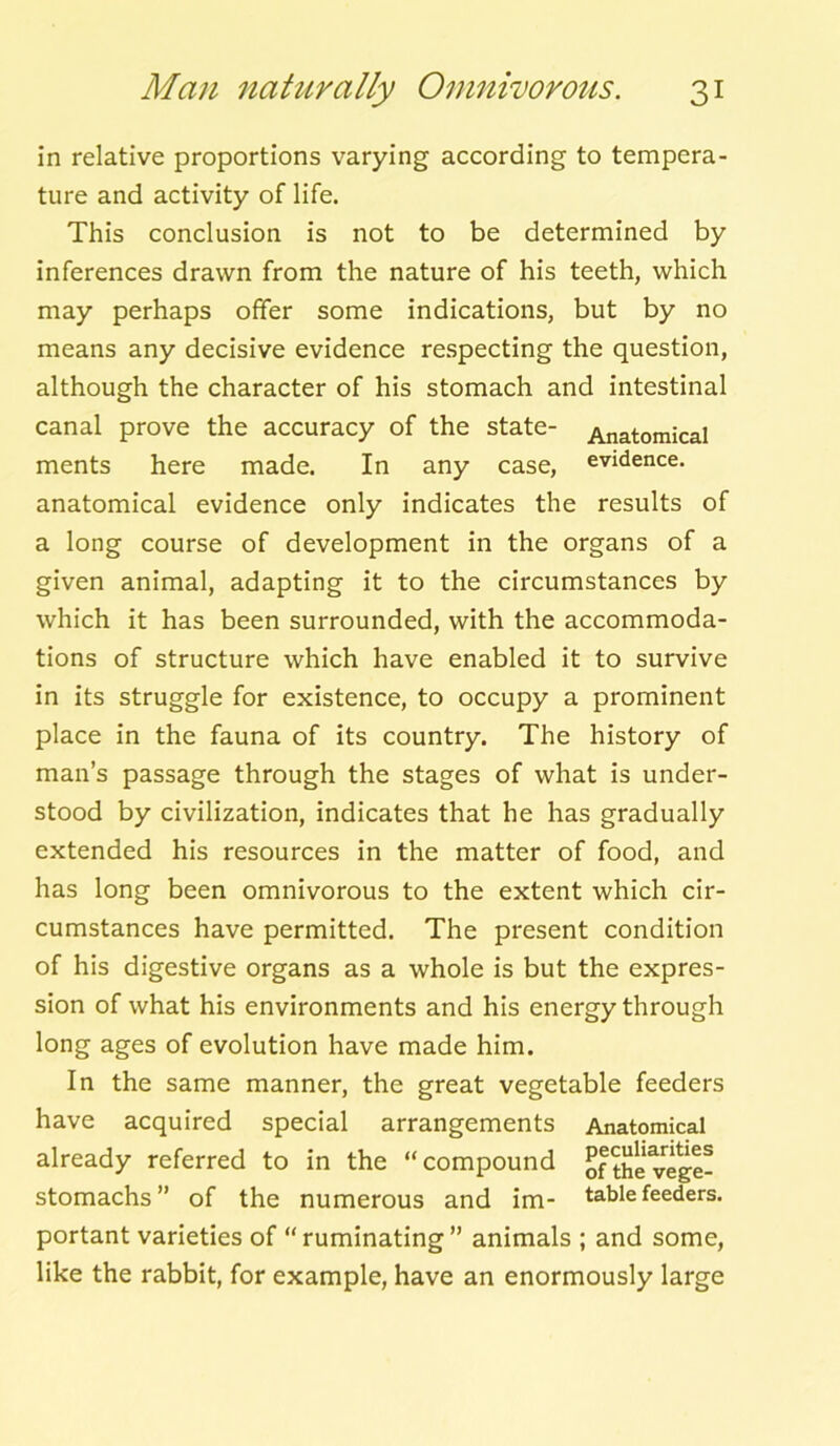 in relative proportions varying according to tempera- ture and activity of life. This conclusion is not to be determined by inferences drawn from the nature of his teeth, which may perhaps offer some indications, but by no means any decisive evidence respecting the question, although the character of his stomach and intestinal canal prove the accuracy of the state- Anatomical ments here made. In any case, evidence, anatomical evidence only indicates the results of a long course of development in the organs of a given animal, adapting it to the circumstances by which it has been surrounded, with the accommoda- tions of structure which have enabled it to survive in its struggle for existence, to occupy a prominent place in the fauna of its country. The history of man’s passage through the stages of what is under- stood by civilization, indicates that he has gradually extended his resources in the matter of food, and has long been omnivorous to the extent which cir- cumstances have permitted. The present condition of his digestive organs as a whole is but the expres- sion of what his environments and his energy through long ages of evolution have made him. In the same manner, the great vegetable feeders have acquired special arrangements Anatomical already referred to in the “compound of the vege- stomachs ” of the numerous and im- table feeders, portant varieties of “ruminating” animals ; and some, like the rabbit, for example, have an enormously large