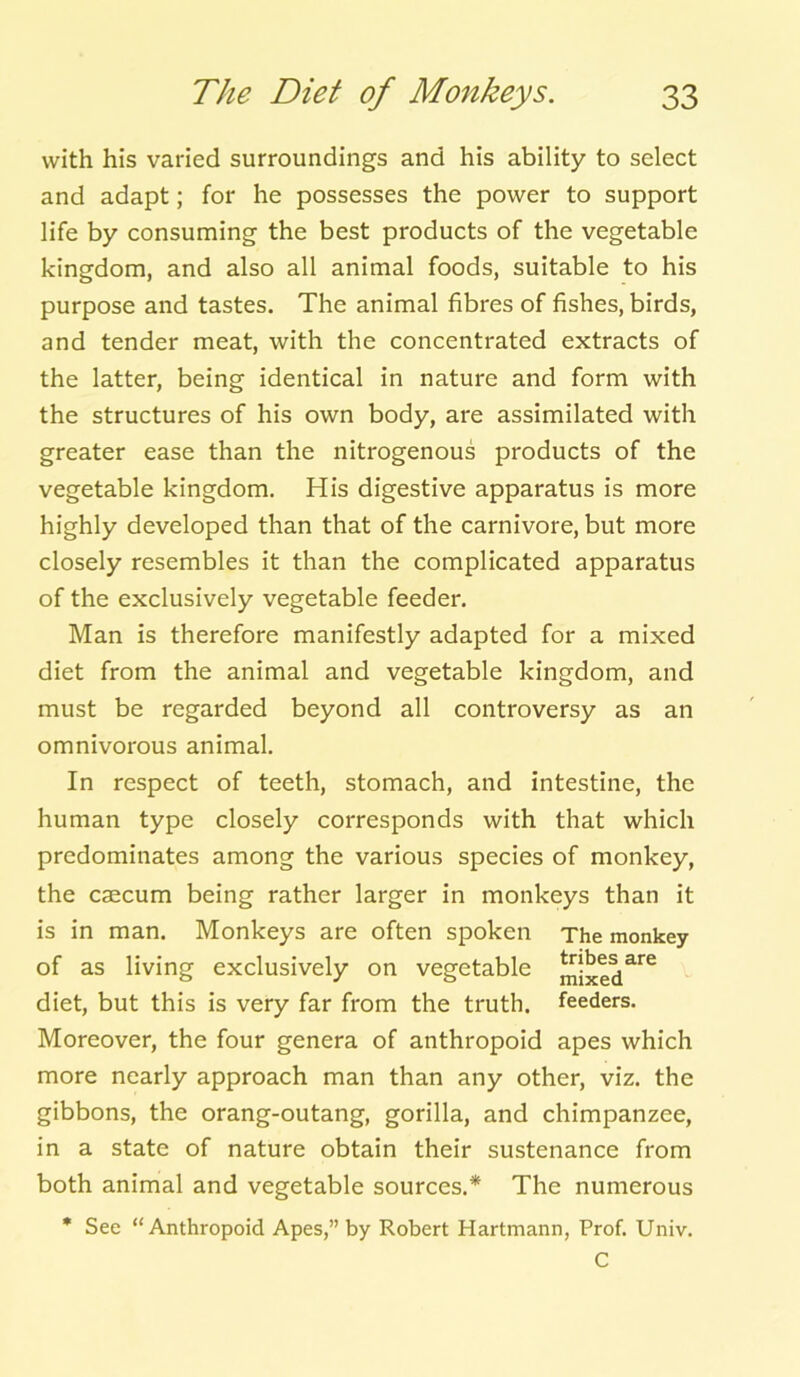 with his varied surroundings and his ability to select and adapt; for he possesses the power to support life by consuming the best products of the vegetable kingdom, and also all animal foods, suitable to his purpose and tastes. The animal fibres of fishes, birds, and tender meat, with the concentrated extracts of the latter, being identical in nature and form with the structures of his own body, are assimilated with greater ease than the nitrogenous products of the vegetable kingdom. His digestive apparatus is more highly developed than that of the carnivore, but more closely resembles it than the complicated apparatus of the exclusively vegetable feeder. Man is therefore manifestly adapted for a mixed diet from the animal and vegetable kingdom, and must be regarded beyond all controversy as an omnivorous animal. In respect of teeth, stomach, and intestine, the human type closely corresponds with that which predominates among the various species of monkey, the caecum being rather larger in monkeys than it is in man. Monkeys are often spoken The monkey of as living exclusively on vegetable mixed^6 diet, but this is very far from the truth, feeders. Moreover, the four genera of anthropoid apes which more nearly approach man than any other, viz. the gibbons, the orang-outang, gorilla, and chimpanzee, in a state of nature obtain their sustenance from both animal and vegetable sources.* The numerous * See “Anthropoid Apes,” by Robert Hartmann, Prof. Univ. C