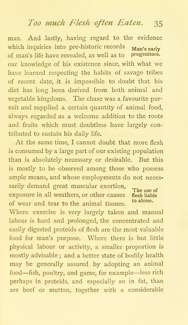 man. And lastly, having regard to the evidence which inquiries into pre-historic records Man>s early of man’s life have revealed, as well as to progenitors, our knowledge of his existence since, with what we have learned respecting the habits of savage tribes of recent date, it is impossible to doubt that his diet has long been derived from both animal and vegetable kingdoms. The chase was a favourite pur- suit and supplied a certain quantity of animal food, always regarded as a welcome addition to the roots and fruits which must doubtless have largely con- tributed to sustain his daily life. At the same time, I cannot doubt that more flesh is consumed by a large part of our existing population than is absolutely necessary or desirable. But this is mostly to be observed among those who possess ample means, and whose employments do not neces- sarily demand great muscular exertion, The use of exposure in all weathers, or other causes flesh liable of wear and tear to the animal tissues. to abuse' Where exercise is very largely taken and manual labour is hard and prolonged, the concentrated and easily digested proteids of flesh are the most valuable food for man’s purpose. Where there is but little physical labour or activity, a smaller proportion is mostly advisable ; and a better state of bodily health may be generally assured by adopting an animal food—fish, poultry, and game, for example—less rich perhaps in proteids, and especially so in fat, than are beef or mutton, together with a considerable