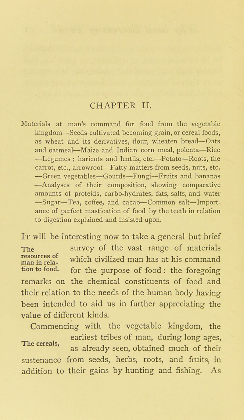 CHAPTER II. Materials at man’s command for food from the vegetable kingdom—Seeds cultivated becoming grain, or cereal foods, as wheat and its derivatives, flour, wheaten bread—Oats and oatmeal—Maize and Indian corn meal, polenta—Rice —Legumes : haricots and lentils, etc.-—Potato—Roots, the carrot, etc., arrowroot—Fatty matters from seeds, nuts, etc. —Green vegetables—Gourds—Fungi—Fruits and bananas —Analyses of their composition, showing comparative amounts of proteids, carbo-hydrates, fats, salts, and water —Sugar—Tea, coffee, and cacao—Common salt—Import- ance of perfect mastication of food by the teeth in relation to digestion explained and insisted upon. It will be interesting now to take a general but brief The survey of the vast range of materials man'irfrela- which civilized man has at his command tion to food. for the purpose of food : the foregoing remarks on the chemical constituents of food and their relation to the needs of the human body having been intended to aid us in further appreciating the value of different kinds. Commencing with the vegetable kingdom, the earliest tribes of man, during long ages, Tho rprpals as already seen, obtained much of their sustenance from seeds, herbs, roots, and fruits, in addition to their gains by hunting and fishing. As