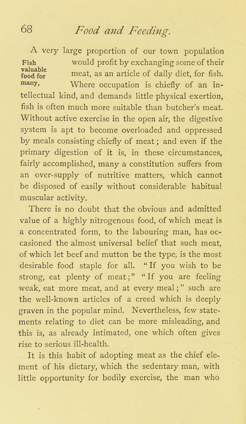 A very large proportion of our town population Fish would profit by exchanging some of their foodfor meat, as an article of daily diet, for fish, many, Where occupation is chiefly of an in- tellectual kind, and demands little physical exertion, fish is often much more suitable than butcher’s meat. Without active exercise in the open air, the digestive system is apt to become overloaded and oppressed by meals consisting chiefly of meat; and even if the primary digestion of it is, in these circumstances, fairly accomplished, many a constitution suffers from an over-supply of nutritive matters, which cannot be disposed of easily without considerable habitual muscular activity. There is no doubt that the obvious and admitted value of a highly nitrogenous food, of which meat is a concentrated form, to the labouring man, has oc- casioned the almost universal belief that such meat, of which let beef and mutton be the type, is the most desirable food staple for all. “ If you wish to be strong, eat plenty of meat;” “If you are feeling weak, eat more meat, and at every meal; ” such are the well-known articles of a creed which is deeply graven in the popular mind. Nevertheless, few state- ments relating to diet can be more misleading, and this is, as already intimated, one which often gives rise to serious ill-health. It is this habit of adopting meat as the chief ele- ment of his dietary, which the sedentary man, with little opportunity for bodily exercise, the man who