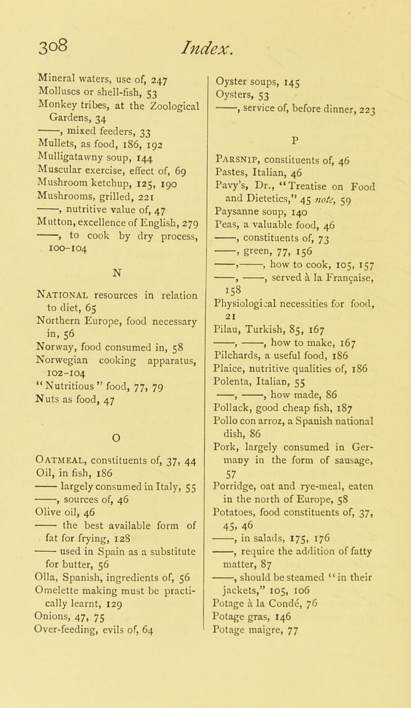 Mineral waters, use of, 247 Molluscs or shell-fish, 53 Monkey tribes, at the Zoological Gardens, 34 , mixed feeders, 33 Mullets, as food, 186, 192 Mulligatawny soup, 144 Muscular exercise, effect of, 69 Mushroom ketchup, 125, 190 Mushrooms, grilled, 221 , nutritive value of, 47 Mutton, excellence of English, 279 , to cook by dry process, 100-104 N National resources in relation to diet, 65 Northern Europe, food necessary in, 56 Norway, food consumed in, 58 Norwegian cooking apparatus, 102-104 “Nutritious” food, 77, 79 Nuts as food, 47 O Oatmeal, constituents of, 37, 44 Oil, in fish, 186 largely consumed in Italy, 55 , sources of, 46 Olive oil, 46 the best available form of fat for frying, 128 used in Spain as a substitute for butter, 56 Olla, Spanish, ingredients of, 56 Omelette making must be practi- cally learnt, 129 Onions, 47, 75 Over-feeding, evils of, 64 Oyster soups, 145 Oysters, 53 , service of, before dinner, 223 P Parsnip, constituents of, 46 Pastes, Italian, 46 Pavy’s, Dr., “Treatise on Food and Dietetics,” 45 note, 59 Paysanne soup, 140 Peas, a valuable food, 46 , constituents of, 73 , green, 77, 156 , , how to cook, 105, 157 , , served a la Frangaise, 158 Physiological necessities for food, 21 Pilau, Turkish, 85, 167 , , how to make, 167 Pilchards, a useful food, 186 Plaice, nutritive qualities of, 186 Polenta, Italian, 55 , , how made, 86 Pollack, good cheap fish, 187 Polio con arroz, a Spanish national dish, 86 Pork, largely consumed in Ger- many in the form of sausage, 57 Porridge, oat and rye-meal, eaten in the north of Europe, 58 Potatoes, food constituents of, 37, 45. 46 , in salads, 175, 176 , require the addition of fatty matter, 87 , should be steamed ‘ ‘ in their jackets,” 105, 106 Potage a la Conde, 76 Pot age gras, 146 Potage maigre, 77