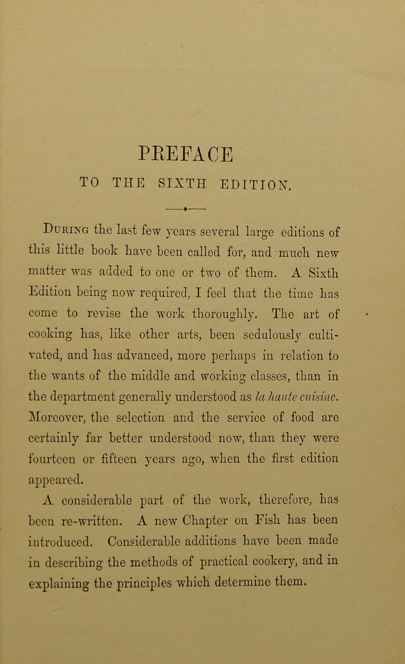 PREFACE TO THE SIXTH EDITION. During the last few years several large editions of this little book have been called for, and much new matter was added to one or two of them. A Sixth Edition being now required, I feel that the time has come to revise the work thoroughly. The art of cooking has, like other arts, been sedulously culti- vated, and has advanced, more perhaps in relation to the wants of the middle and working classes, than in the department generally understood as la haute cumne. Moreover, the selection and the service of food are certainly far better understood now, than they were fourteen or fifteen years ago, when the first edition appeared. A considerable part of the work, therefore, has been re-written. A new Chapter on Fish has been introduced. Considerable additions have been made in describing the methods of practical cookery, and in explaining the principles which determine them.