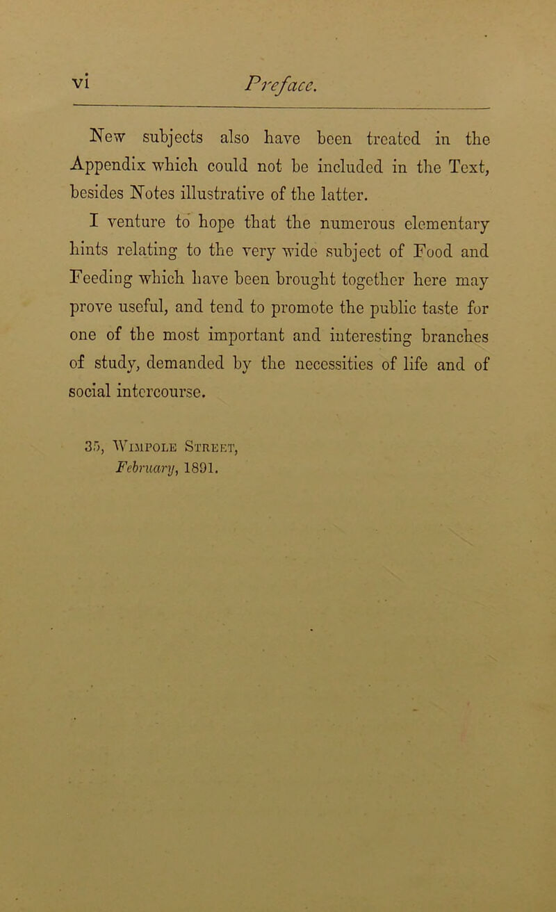 New subjects also have been treated in the Appendix which could not be included in the Text, besides Notes illustrative of the latter. I venture to hope that the numerous elementary hints relating to the very wide subject of Food and Feeding which have been brought together here may prove useful, and tend to promote the public taste for one of the most important and interesting branches of study, demanded by the necessities of life and of social intercourse. 35, Wimpole Street, February, 1891.