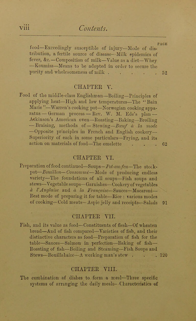 food—Exceedingly susceptible of injury—Mode of dis- tribution, a fertile source of disease— Milk epidemics of fever, &c.—Composition of milk—Value as a diet—AY hey —Koumiss—Means to be adopted in order to secure the purity and wholesomeness of milk 52 CHAPTER A'. Food of tlie middle-class Englishman—Boiling—Principles of applying heat—High and low temperatures—The “Bain Marie ”—AYarren's cooking pot—Norwegian cooking appa- ratus — German process — Rev. AY. M. Ede’s plan — Atkinson’s American oven—Roasting—Baking—Broiling — Braising, methods of— Stewing—Botuf a la mode —Opposite principles in French and English cookery— Superiority of each in some particulars—Frying, and its action on materials of food—The omelette . . .02 CHAPTER VI. Preparation of food continued—Soups—Fot-au^cu—The stock- pot—Bouillon—Consomme—Mode of producing endless variety—The foundations of all soups—Fish soups and stews—A^egetable soups—Garnishes—Cookery of vegetables a VAnglaisc and d la Fran^aisc—Sauces—Macaroni— Best mode of preparing it for table—Rice : various modes of cooking—Cold meats—Aspic jelly and receipts—Salads 91 CHAPTER VII. Fish, and its value as food—Constituents of flesh—Of wlieaten bread—And of fish compared—Varieties of fish, and their distinctive characters as food—Preparation of fish for the table—Sauces—Salmon in perfection—Baking of fish— Roasting of fish—Boiling and Steaming—Fish Soups and Stews—Bouillabaisc—A working man’s stow . . . 120 CHAPTER VIII. The combination of dishes to form a meal—Three specific systems of arranging the daily meals--Characteristics of