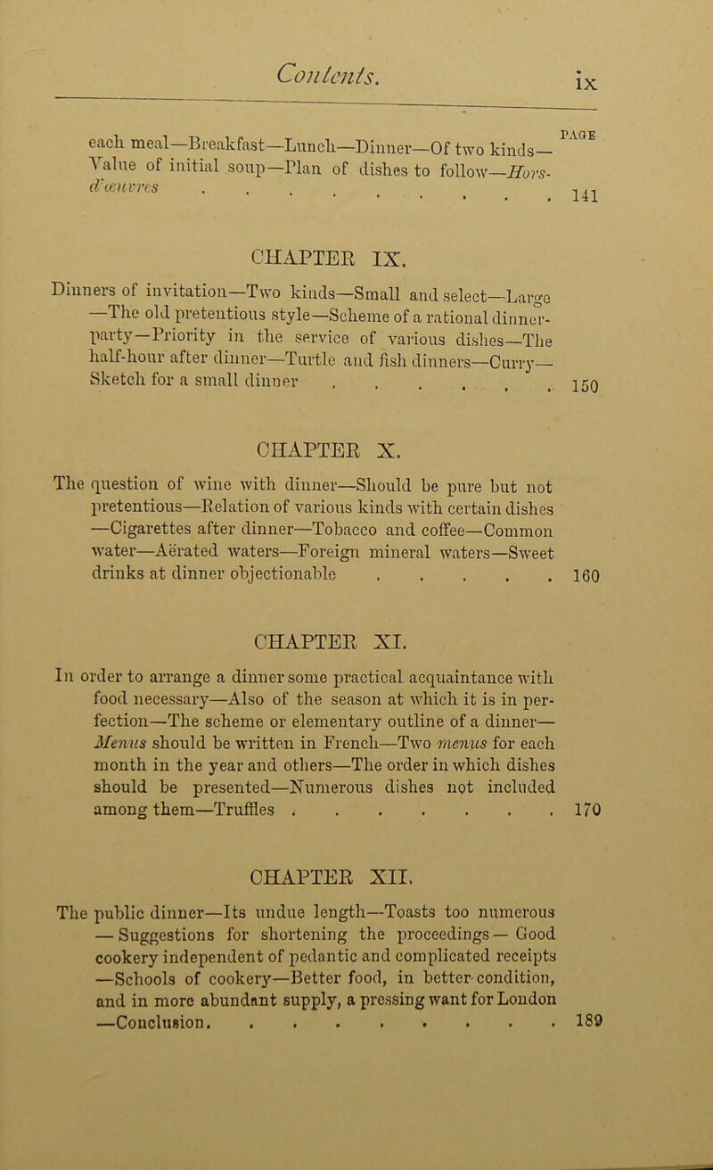 IX each meal—Breakfast—Lunch—Dinner—Of two kinds— ^ alue of initial soup—Plan of dishes to follow—Hors- d'oeuvres CHAPTER IX. Dinners of invitation—Two kinds—Small and select—Large —The old pretentious style—Scheme of a rational dinner- party—Priority in the service of various dishes—The half-hour after dinner—Turtle and fish dinners—Curry- Sketch for a small dinner CHAPTER X. The question of wine with dinner—Should he pure but not pretentious—Relation of various kinds with certain dishes —Cigarettes after dinner—Tobacco and coffee—Common water—Aerated waters—Foreign mineral waters—Sweet drinks at dinner objectionable 160 CHAPTER XI. In order to arrange a dinner some practical acquaintance with food necessary—Also of the season at which it is in per- fection—The scheme or elementary outline of a dinner— Menus should be written in French—Two menus for each month in the year and others—The order in which dishes should be presented—Numerous dishes not included among them—Truffles 170 CHAPTER XII. The public dinner—Its undue length—Toasts too numerous — Suggestions for shortening the proceedings — Good cookery independent of pedantic and complicated receipts —Schools of cookery—Better food, in better-condition, and in more abundant supply, a pressing want for London —Conclusion 189