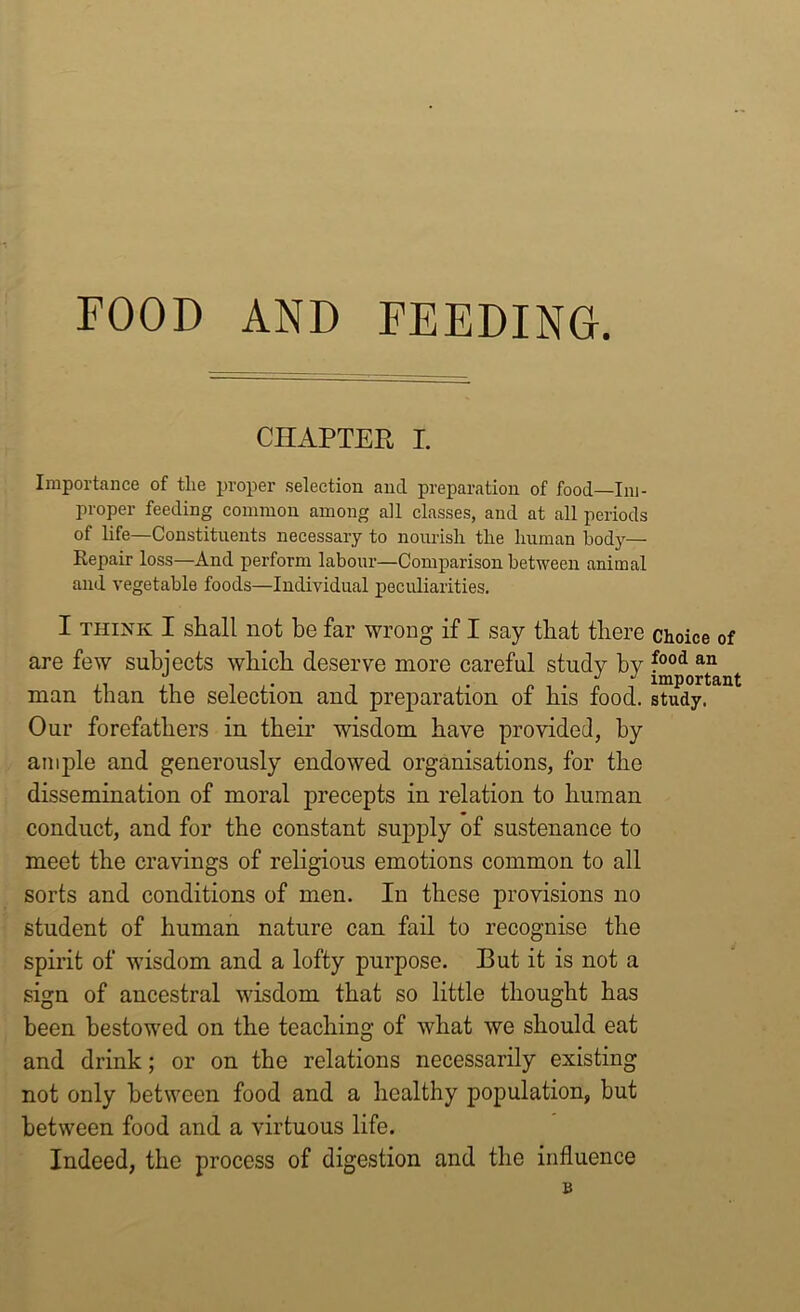 FOOD AND FEEDING. CHAPTER I. Importance of the proper selection ancl preparation of food—Im- proper feeding common among all classes, and at all periods of life—Constituents necessary to nourish the human bod}’-— Repair loss—And perform labour—Comparison between animal and vegetable foods—Individual peculiarities. I think I stall not be far wrong if I say that there choice of are few subjects which deserve more careful study by food an man than the selection and preparation of his food, study. Our forefathers in their wisdom have provided, by ample and generously endowed organisations, for the dissemination of moral precepts in relation to human conduct, and for the constant supply of sustenance to meet the cravings of religious emotions common to all sorts and conditions of men. In these provisions no student of human nature can fail to recognise the spirit of wisdom and a lofty purpose. But it is not a sign of ancestral wisdom that so little thought has been bestowed on the teaching of what we should eat and drink; or on the relations necessarily existing not only between food and a healthy population, but between food and a virtuous life. Indeed, the process of digestion and the influence