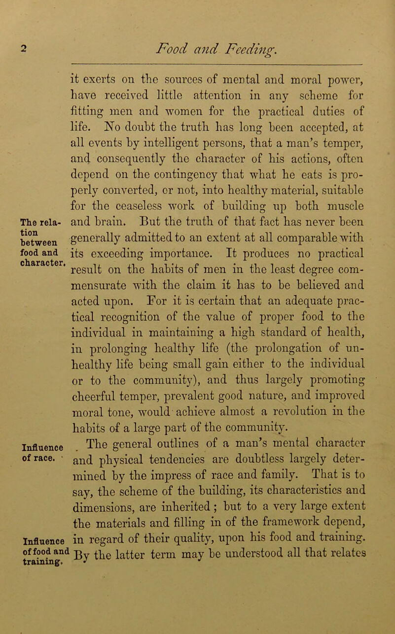 it exerts on the sources of mental and moral power, have received little attention in any scheme for fitting men and women for the practical duties of life. JSTo douht the truth has long been accepted, at all events by intelligent persons, that a man’s temper, and consequently the character of his actions, often depend on the contingency that what he eats is pro- perly converted, or not, into healthy material, suitable for the ceaseless work of building up both muscle The reia- and brain. But the truth of that fact has never been between generally admitted to an extent at all comparable with food and its exceeding importance. It produces no practical ch&r&ctcri t 0 ‘ result on the habits of men in the least degree com- mensurate with the claim it has to be believed and acted upon. For it is certain that an adequate prac- tical recognition of the value of proper food to the individual in maintaining a high standard of health, in prolonging healthy life (the prolongation of un- healthy life being small gain either to the individual or to the community), and thus largely promoting cheerful temper, prevalent good nature, and improved moral tone, would achieve almost a revolution in the habits of a large part of the community. Influence The general outlines of a man’s mental character of race. anq physical tendencies are doubtless largely deter- mined by the impress of race and family. That is to say, the scheme of the building, its characteristics and dimensions, are inherited; but to a very large extent the materials and filling in of the framework depend, Influence in regard of their quality, upon his food and training. Of food and jg ^ latter term may be understood all that relates training. J J