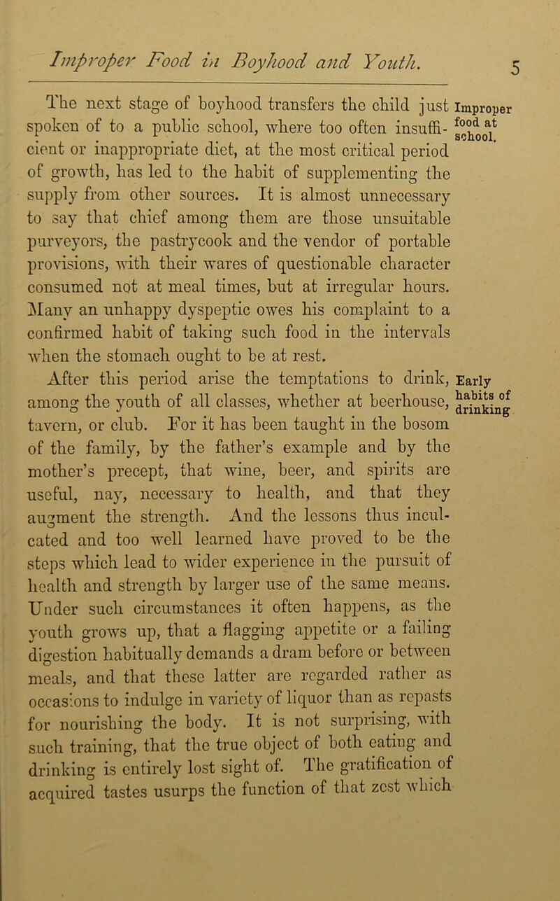 The next stage of boyhood transfers the child just improper spoken of to a public school, where too often insuffi- g^oof cient or inappropriate diet, at the most critical period of growth, lias led to the habit of supplementing the supply from other sources. It is almost unnecessary to say that chief among them are those unsuitable purveyors, the pastrycook and the vendor of portable provisions, with their wares of questionable character consumed not at meal times, but at irregular hours. Many an unhappy dyspeptic owes his complaint to a confirmed habit of taking such food in the intervals when the stomach ought to be at rest. After this period arise the temptations to drink, Early among the youth of all classes, whether at beerhouse, ^nkL°g tavern, or club. For it has been taught in the bosom of the family, by the father’s example and by the mother’s precept, that wine, beer, and spirits are useful, nay, necessary to health, and that they augment the strength. And the lessons thus mcul- cated and too well learned have proved to be the steps which lead to wider experience in the pursuit of health and strength by larger use of the same means. Under such circumstances it often happens, as the youth grows up, that a flagging appetite or a failing digestion habitually demands a dram before or between meals, and that these latter arc regarded rather as occasions to indulge in variety of liquor than as repasts for nourishing the body. It is not surprising, with such training, that the true object of both eating and drinking is entirely lost sight of. The gratification of acquired tastes usurps the function of that zest which