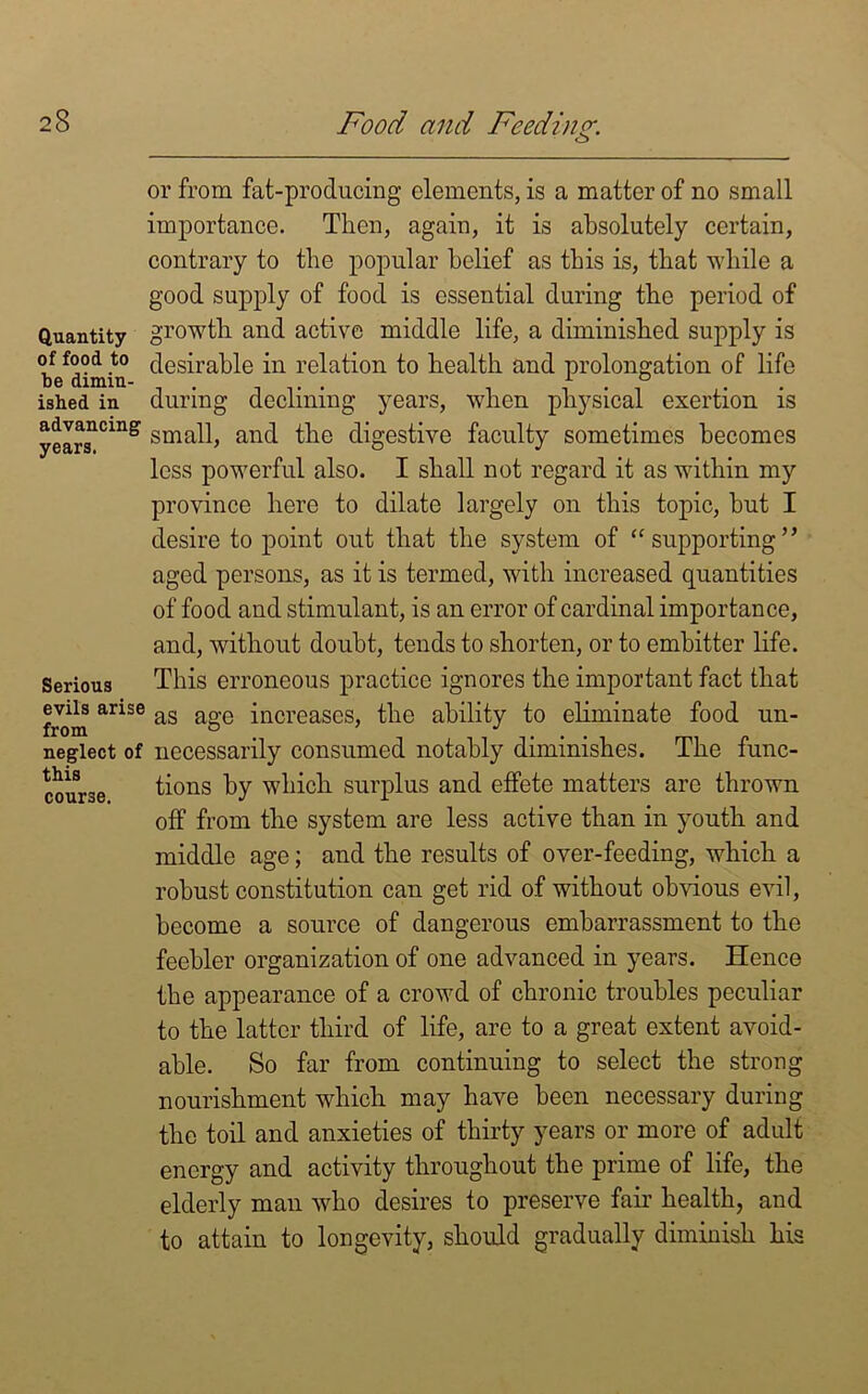 o Quantity of food to be dimin- ished in advancing years, Serious evils arise from neglect of this course. or from fat-producing elements, is a matter of no small importance. Then, again, it is absolutely certain, contrary to the popular belief as this is, that while a good supply of food is essential during the period of growth and active middle life, a diminished supply is desirable in relation to health and prolongation of life during declining years, when physical exertion is small, and the digestive faculty sometimes becomes less powerful also. I shall not regard it as within my province hero to dilate largely on this topic, but I desire to point out that the system of “ supporting ” aged persons, as it is termed, with increased quantities of food and stimulant, is an error of cardinal importance, and, without doubt, tends to shorten, or to embitter life. This erroneous practice ignores the important fact that as age increases, the ability to eliminate food un- necessarily consumed notably diminishes. The func- tions by which surplus and effete matters are thrown off from the system are less active than in youth and middle age; and the results of over-feeding, which a robust constitution can get rid of without obvious evil, become a source of dangerous embarrassment to the feebler organization of one advanced in years. Hence the appearance of a crowd of chronic troubles peculiar to the latter third of life, are to a great extent avoid- able. So far from continuing to select the strong nourishment which may have been necessary during the toil and anxieties of thirty years or more of adult energy and activity throughout the prime of life, the elderly man who desires to preserve fair health, and to attain to longevity, should gradually diminish his
