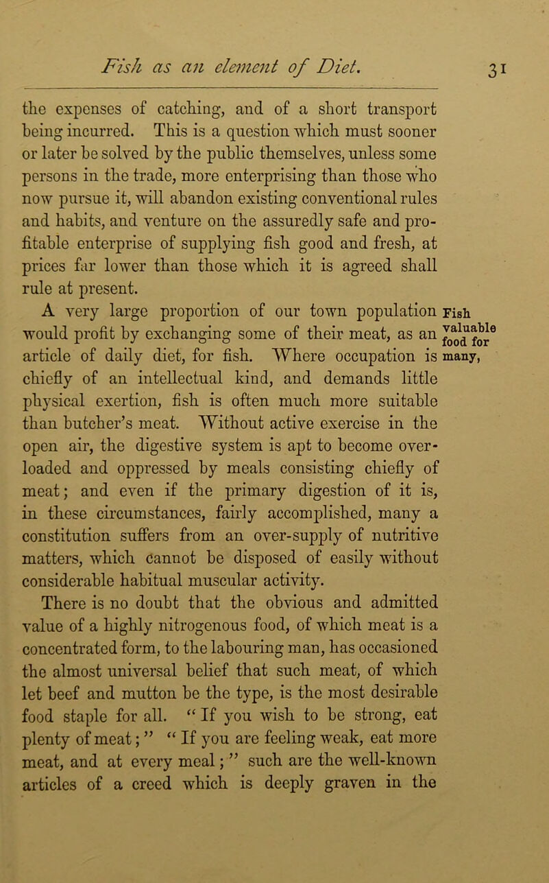 Fish as an clement of Diet. 3 the expenses of catching, and of a short transport being incurred. This is a question which must sooner or later be solved by the public themselves, unless some persons in the trade, more enterprising than those who now pursue it, will abandon existing conventional rules and habits, and venture on the assuredly safe and pro- fitable enterprise of supplying fish good and fresh, at prices far lower than those which it is agreed shall rule at present. A very large proportion of our town population Fish would profit by exchanging some of their meat, as an article of daily diet, for fish. Where occupation is many, chiefly of an intellectual kind, and demands little physical exertion, fish is often much more suitable than butcher’s meat. Without active exercise in the open air, the digestive system is apt to become over- loaded and oppressed by meals consisting chiefly of meat; and even if the primary digestion of it is, in these circumstances, fairly accomplished, many a constitution suffers from an over-supply of nutritive matters, which cannot be disposed of easily without considerable habitual muscular activity. There is no doubt that the obvious and admitted value of a highly nitrogenous food, of which meat is a concentrated form, to the labouring man, has occasioned the almost universal belief that such meat, of which let beef and mutton be the type, is the most desirable food staple for all. “ If you wish to be strong, eat plenty of meat; ” “ If you are feeling weak, eat more meat, and at every meal; ” such are the well-known articles of a creed which is deeply graven in the