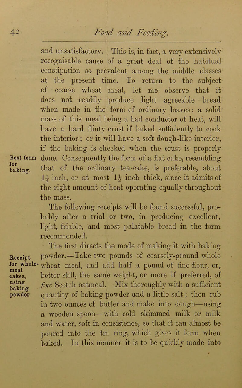 Best form for baking. Receipt for whole- meal cakes, using baking powder and unsatisfactory. This is, in fact, a very extensively recognisable cause of a great deal of the habitual constipation so prevalent among the middle classes at the present time. To return to the subject of coarse wheat meal, let me observe that it docs not readily produce light agreeable bread when made in the form of ordinary loaves: a solid mass of this meal being a bad conductor of heat, will have a hard flinty crust if baked sufficiently to cook the interior; or it will have a soft dough-like interior, if the baking is checked when the crust is properly done. Consequently the form of a flat cake, resembling that of the ordinary tea-cake, is preferable, about I t inch, or at most 1£ inch thick, since it admits of the right amount of heat operating equally throughout the mass. The following receipts will be found successful, pro- bably after a trial or two, in producing excellent, light, friable, and most palatable bread in the form recommended. The first directs the mode of making it with baking powder.—Take two pounds of coarsely-ground whole wheat meal, and add half a pound of fine flour, or, better still, the same weight, or more if preferred, of fine Scotch oatmeal. Mix thoroughly with a sufficient quantity of baking powder and a little salt; then rub in two ounces of butter and make into dough—using a wooden spoon—with cold skimmed milk or milk and water, soft in consistence, so that it can almost be poured into the tin ring, which gives it form when baked. In this manner it is to be quickly made into