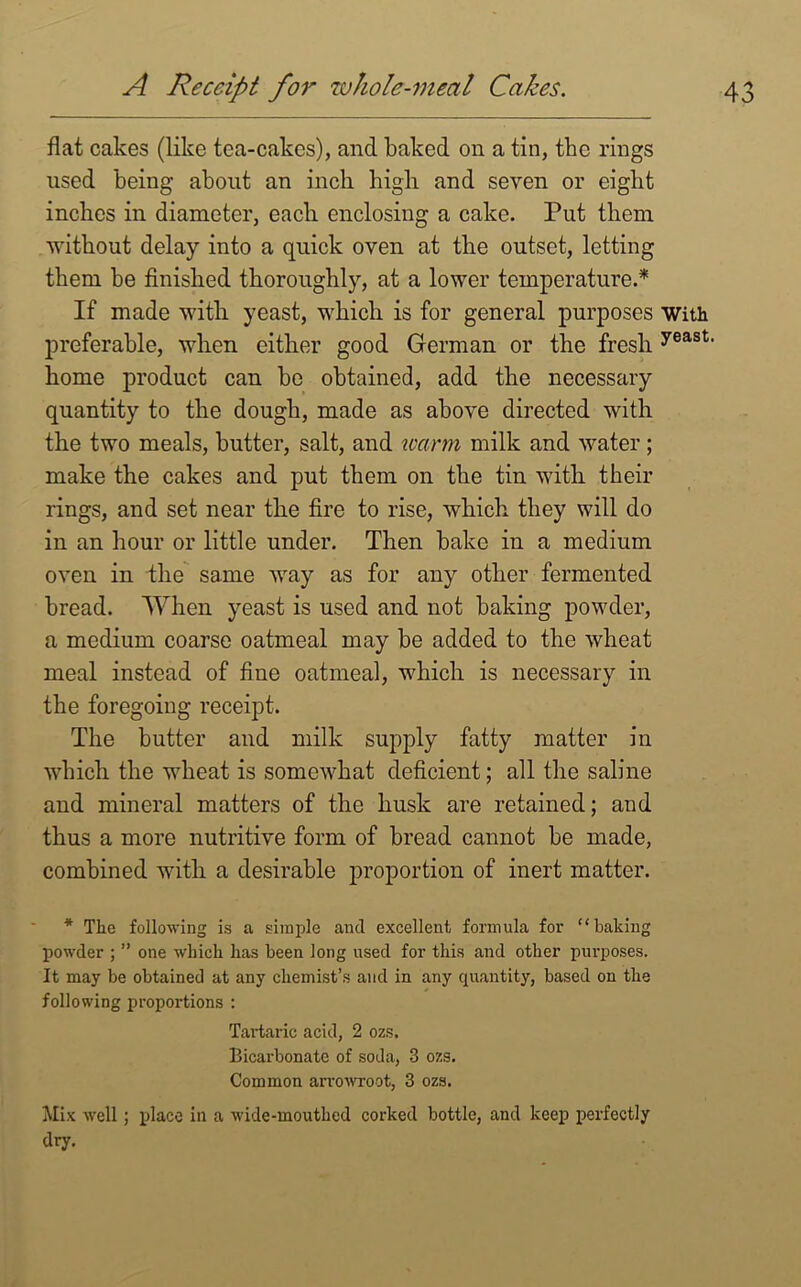 flat cakes (like tea-cakes), and baked on a tin, the rings used being about an inch high and seven or eight inches in diameter, each enclosing a cake. Put them without delay into a quick oven at the outset, letting them be finished thoroughly, at a lower temperature.* If made with yeast, which is for general purposes With preferable, when either good German or the fresh yeast' home product can be obtained, add the necessary quantity to the dough, made as above directed with the two meals, butter, salt, and warm milk and water ; make the cakes and put them on the tin with their rings, and set near the fire to rise, which they will do in an hour or little under. Then bake in a medium oven in the same way as for any other fermented bread. When yeast is used and not baking powder, a medium coarse oatmeal may be added to the wheat meal instead of fine oatmeal, which is necessary in the foregoing receipt. The butter and milk supply fatty matter in which the wheat is somewhat deficient; all the saline and mineral matters of the husk are retained; and thus a more nutritive form of bread cannot be made, combined with a desirable proportion of inert matter. * The following is a simple and excellent formula for “baking powder ; ” one which has been long used for this and other purposes. It may be obtained at any chemist’s and in any quantity, based on the following proportions : Tartaric acid, 2 ozs. Bicarbonate of soda, 3 ozs. Common arrowroot, 3 ozs. Mix well; place in a wide-mouthed corked bottle, and keep perfectly dry.
