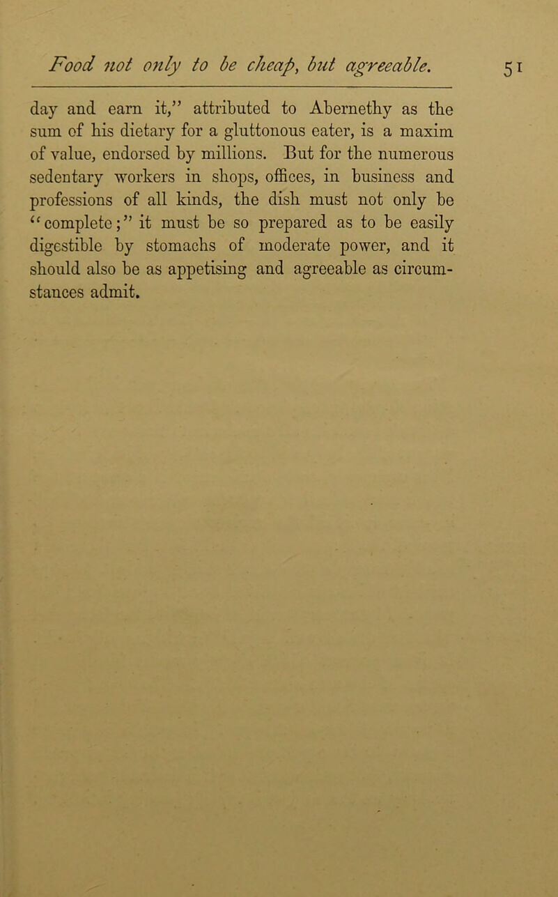 day and earn it,” attributed to Abernethy as the sum of bis dietary for a gluttonous eater, is a maxim of value, endorsed by millions. But for the numerous sedentary workers in shops, offices, in business and professions of all kinds, the dish must not only be “ complete;” it must be so prepared as to be easily digestible by stomachs of moderate power, and it should also be as appetising and agreeable as circum- stances admit.