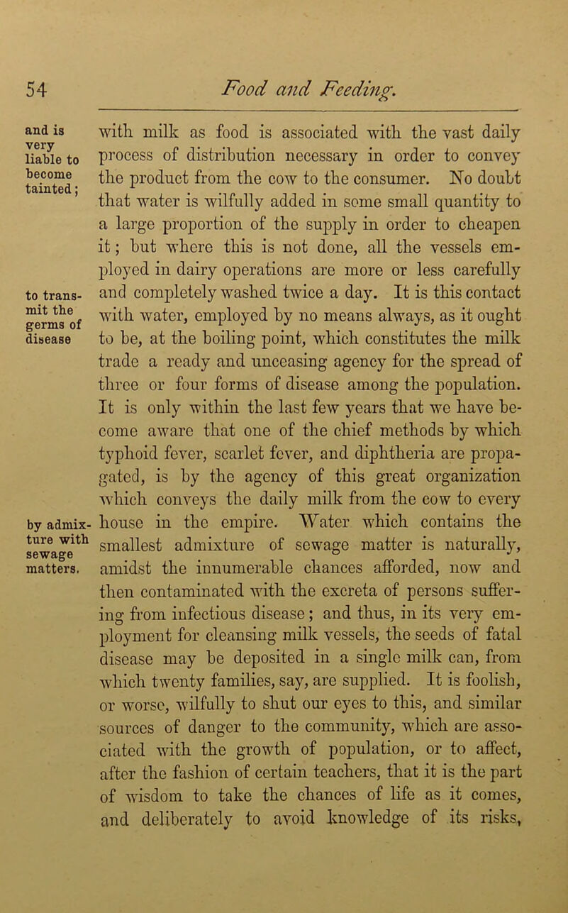 and is very liable to become tainted; to trans- mit the germs of disease by admix- ture with sewage matters. with milk as food is associated with the vast daily process of distribution necessary in order to convey the product from the cow to the consumer. No doubt that water is wilfully added in some small quantity to a large proportion of the supply in order to cheapen it; hut where this is not done, all the vessels em- ployed in dairy operations are more or less carefully and completely washed twice a day. It is this contact with water, employed by no means always, as it ought to be, at the boiling point, which constitutes the milk trade a ready and unceasing agency for the spread of three or four forms of disease among the population. It is only within the last few years that we have be- come aware that one of the chief methods by which typhoid fever, scarlet fever, and diphtheria are propa- gated, is by the agency of this great organization which conveys the daily milk from the cow to every house in the empire. Water which contains the smallest admixture of sewage matter is naturally, amidst the innumerable chances afforded, now and then contaminated with the excreta of persons suffer- ing from infectious disease; and thus, in its very em- ployment for cleansing milk vessels, the seeds of fatal disease may be deposited in a single milk can, from which twenty families, say, are supplied. It is foolish, or worse, wilfully to shut our eyes to this, and similar sources of danger to the community, which are asso- ciated with the growth of population, or to affect, after the fashion of certain teachers, that it is the part of wisdom to take the chances of life as it comes, and deliberately to avoid knowledge of its risks,